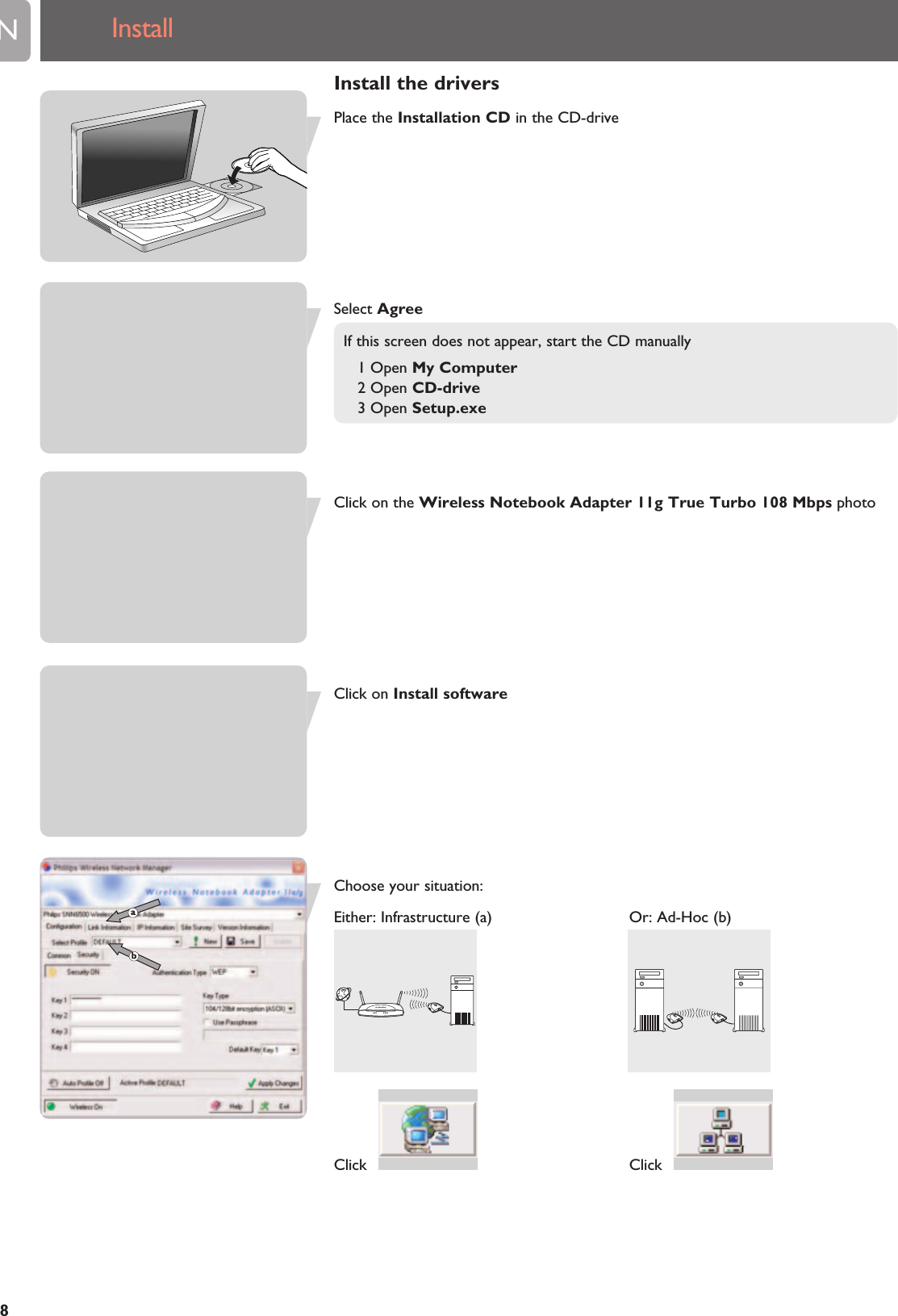EN8InstallInstall the driversPlace the Installation CD in the CD-driveSelect AgreeIf this screen does not appear, start the CD manually1 Open My Computer2 Open CD-drive3 Open Setup.exeClick on the Wireless Notebook Adapter 11g True Turbo 108 Mbps photoClick on Install softwareChoose your situation:Either: Infrastructure (a) Or: Ad-Hoc (b)Click   Click  