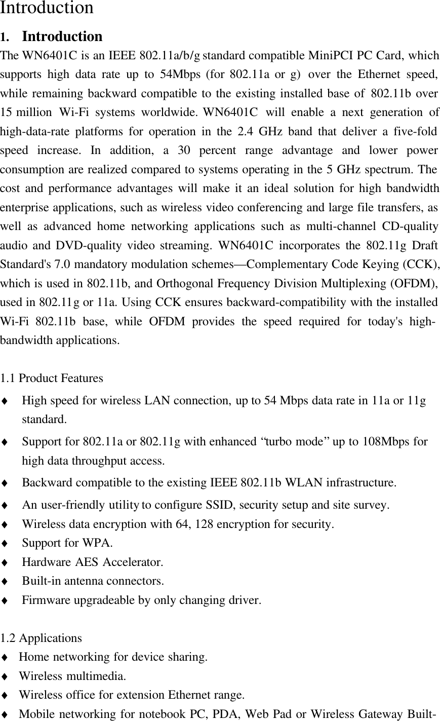  Introduction1. IntroductionThe WN6401C is an IEEE 802.11a/b/g standard compatible MiniPCI PC Card, whichsupports high data rate up to 54Mbps (for 802.11a or g)  over the Ethernet speed,while remaining backward compatible to the existing installed base of 802.11b over15 million  Wi-Fi systems worldwide. WN6401C  will enable a next generation ofhigh-data-rate platforms for operation in the 2.4 GHz band that deliver a five-foldspeed increase. In addition, a 30 percent range advantage and lower powerconsumption are realized compared to systems operating in the 5 GHz spectrum. Thecost and performance advantages will make it an ideal solution for high bandwidthenterprise applications, such as wireless video conferencing and large file transfers, aswell as advanced home networking applications such as multi-channel CD-qualityaudio and DVD-quality video streaming. WN6401C incorporates the 802.11g DraftStandard&apos;s 7.0 mandatory modulation schemes—Complementary Code Keying (CCK),which is used in 802.11b, and Orthogonal Frequency Division Multiplexing (OFDM),used in 802.11g or 11a. Using CCK ensures backward-compatibility with the installedWi-Fi  802.11b  base, while OFDM provides the speed required for today&apos;s high-bandwidth applications.1.1 Product Features♦ High speed for wireless LAN connection, up to 54 Mbps data rate in 11a or 11gstandard.♦ Support for 802.11a or 802.11g with enhanced “turbo mode” up to 108Mbps forhigh data throughput access.♦ Backward compatible to the existing IEEE 802.11b WLAN infrastructure.♦ An user-friendly utility to configure SSID, security setup and site survey.♦ Wireless data encryption with 64, 128 encryption for security.♦ Support for WPA.♦ Hardware AES Accelerator.♦ Built-in antenna connectors.♦ Firmware upgradeable by only changing driver.1.2 Applications♦ Home networking for device sharing.♦ Wireless multimedia.♦ Wireless office for extension Ethernet range.♦ Mobile networking for notebook PC, PDA, Web Pad or Wireless Gateway Built-