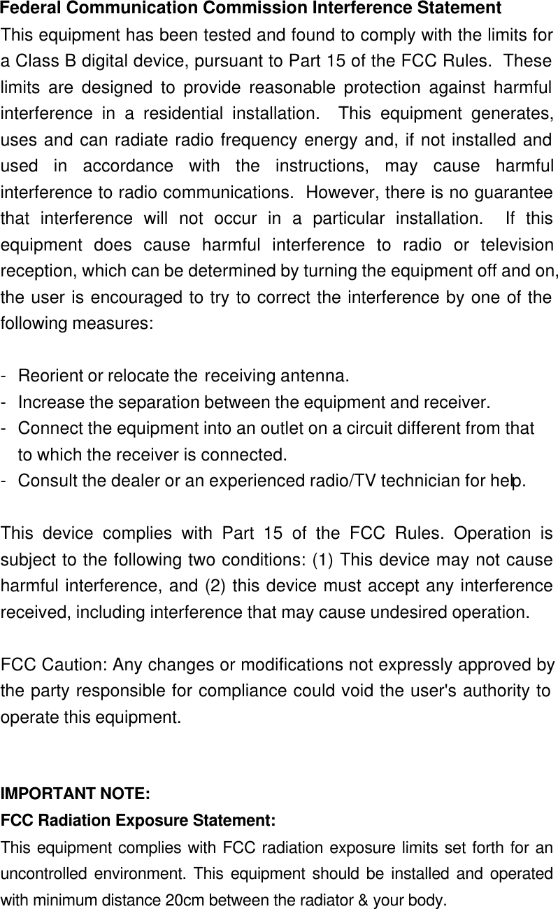  Federal Communication Commission Interference Statement This equipment has been tested and found to comply with the limits fora Class B digital device, pursuant to Part 15 of the FCC Rules.  Theselimits are designed to provide reasonable protection against harmfulinterference in a residential installation.  This equipment generates,uses and can radiate radio frequency energy and, if not installed andused in accordance with the instructions, may cause harmfulinterference to radio communications.  However, there is no guaranteethat interference will not occur in a particular installation.  If thisequipment does cause harmful interference to radio or televisionreception, which can be determined by turning the equipment off and on,the user is encouraged to try to correct the interference by one of thefollowing measures:  -Reorient or relocate the receiving antenna. -Increase the separation between the equipment and receiver. -Connect the equipment into an outlet on a circuit different from that to which the receiver is connected. -Consult the dealer or an experienced radio/TV technician for help.  This device complies with Part 15 of the FCC Rules. Operation issubject to the following two conditions: (1) This device may not causeharmful interference, and (2) this device must accept any interferencereceived, including interference that may cause undesired operation.  FCC Caution: Any changes or modifications not expressly approved bythe party responsible for compliance could void the user&apos;s authority tooperate this equipment.   IMPORTANT NOTE: FCC Radiation Exposure Statement: This equipment complies with FCC radiation exposure limits set forth for anuncontrolled environment. This equipment should be installed and operatedwith minimum distance 20cm between the radiator &amp; your body.