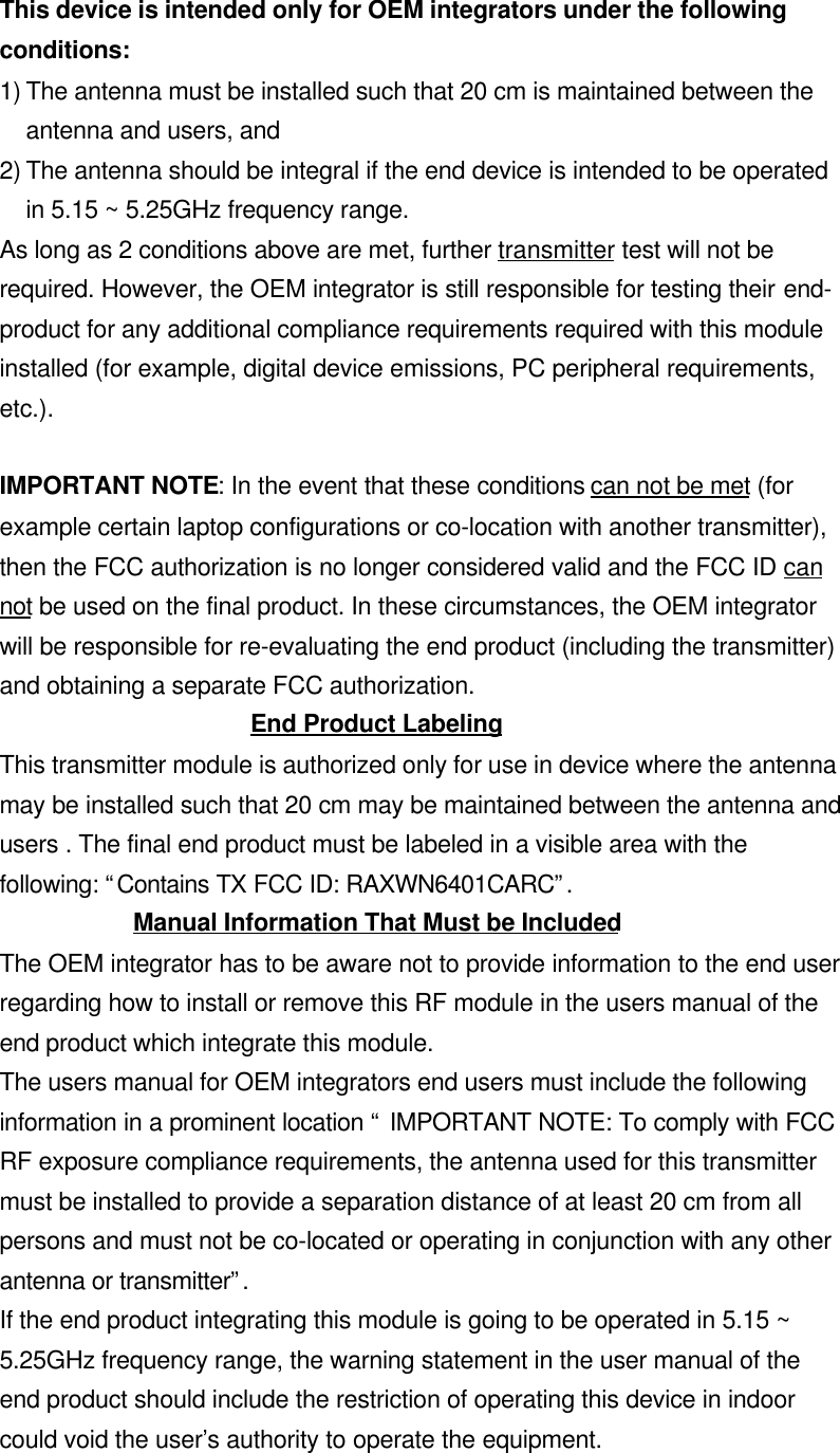  This device is intended only for OEM integrators under the followingconditions:1) The antenna must be installed such that 20 cm is maintained between theantenna and users, and2) The antenna should be integral if the end device is intended to be operatedin 5.15 ~ 5.25GHz frequency range.As long as 2 conditions above are met, further transmitter test will not berequired. However, the OEM integrator is still responsible for testing their end-product for any additional compliance requirements required with this moduleinstalled (for example, digital device emissions, PC peripheral requirements,etc.).IMPORTANT NOTE: In the event that these conditions can not be met (forexample certain laptop configurations or co-location with another transmitter),then the FCC authorization is no longer considered valid and the FCC ID cannot be used on the final product. In these circumstances, the OEM integratorwill be responsible for re-evaluating the end product (including the transmitter)and obtaining a separate FCC authorization.End Product LabelingThis transmitter module is authorized only for use in device where the antennamay be installed such that 20 cm may be maintained between the antenna andusers . The final end product must be labeled in a visible area with thefollowing: “Contains TX FCC ID: RAXWN6401CARC”.Manual Information That Must be IncludedThe OEM integrator has to be aware not to provide information to the end userregarding how to install or remove this RF module in the users manual of theend product which integrate this module.The users manual for OEM integrators end users must include the followinginformation in a prominent location “ IMPORTANT NOTE: To comply with FCCRF exposure compliance requirements, the antenna used for this transmittermust be installed to provide a separation distance of at least 20 cm from allpersons and must not be co-located or operating in conjunction with any otherantenna or transmitter”.If the end product integrating this module is going to be operated in 5.15 ~5.25GHz frequency range, the warning statement in the user manual of theend product should include the restriction of operating this device in indoorcould void the user’s authority to operate the equipment.