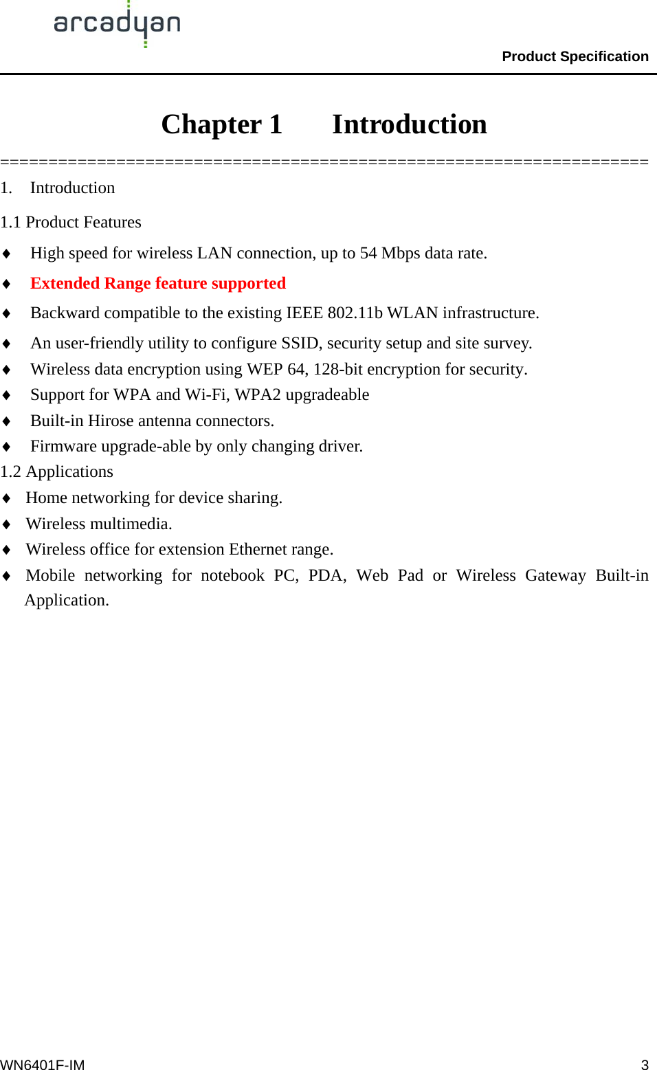                                                Product Specification                                              WN6401F-IM  3Chapter 1    Introduction =================================================================== 1. Introduction 1.1 Product Features ♦  High speed for wireless LAN connection, up to 54 Mbps data rate. ♦  Extended Range feature supported ♦  Backward compatible to the existing IEEE 802.11b WLAN infrastructure. ♦  An user-friendly utility to configure SSID, security setup and site survey.   ♦  Wireless data encryption using WEP 64, 128-bit encryption for security. ♦  Support for WPA and Wi-Fi, WPA2 upgradeable ♦  Built-in Hirose antenna connectors. ♦  Firmware upgrade-able by only changing driver. 1.2 Applications ♦  Home networking for device sharing. ♦  Wireless multimedia. ♦  Wireless office for extension Ethernet range. ♦  Mobile networking for notebook PC, PDA, Web Pad or Wireless Gateway Built-in Application. 