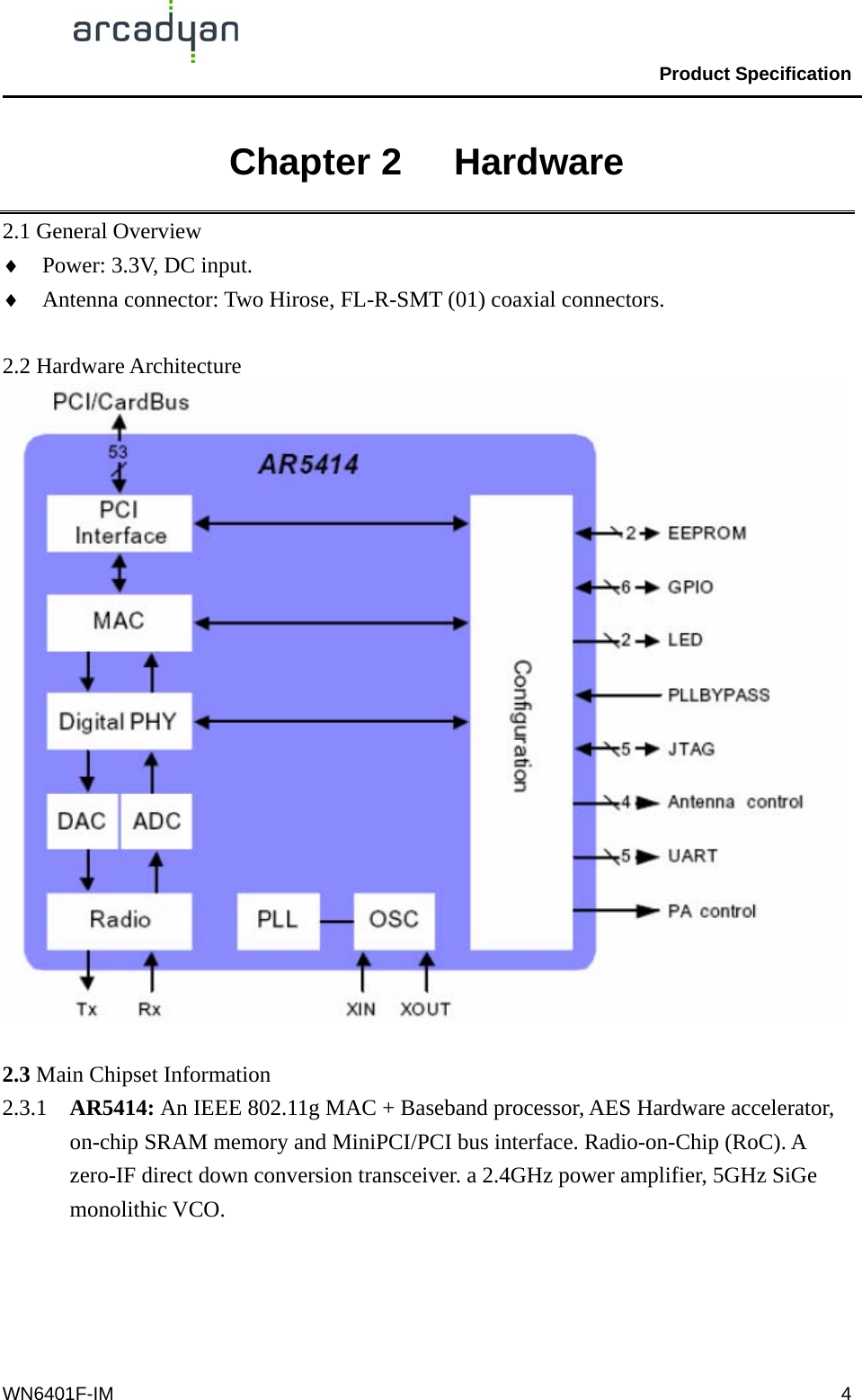                                                Product Specification                                              WN6401F-IM  4Chapter 2   Hardware 2.1 General Overview ♦  Power: 3.3V, DC input. ♦  Antenna connector: Two Hirose, FL-R-SMT (01) coaxial connectors.  2.2 Hardware Architecture   2.3 Main Chipset Information 2.3.1  AR5414: An IEEE 802.11g MAC + Baseband processor, AES Hardware accelerator, on-chip SRAM memory and MiniPCI/PCI bus interface. Radio-on-Chip (RoC). A zero-IF direct down conversion transceiver. a 2.4GHz power amplifier, 5GHz SiGe monolithic VCO.  