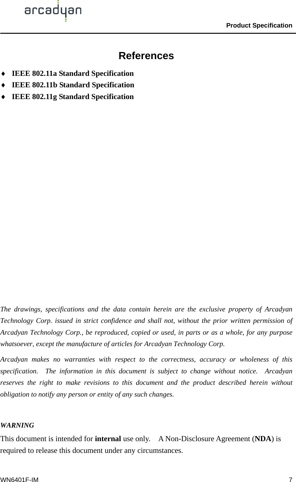                                                Product Specification                                              WN6401F-IM  7References ♦  IEEE 802.11a Standard Specification ♦  IEEE 802.11b Standard Specification ♦  IEEE 802.11g Standard Specification                  The drawings, specifications and the data contain herein are the exclusive property of Arcadyan Technology Corp. issued in strict confidence and shall not, without the prior written permission of Arcadyan Technology Corp., be reproduced, copied or used, in parts or as a whole, for any purpose whatsoever, except the manufacture of articles for Arcadyan Technology Corp.     Arcadyan makes no warranties with respect to the correctness, accuracy or wholeness of this specification.  The information in this document is subject to change without notice.  Arcadyan reserves the right to make revisions to this document and the product described herein without obligation to notify any person or entity of any such changes.  WARNING This document is intended for internal use only.    A Non-Disclosure Agreement (NDA) is required to release this document under any circumstances.  