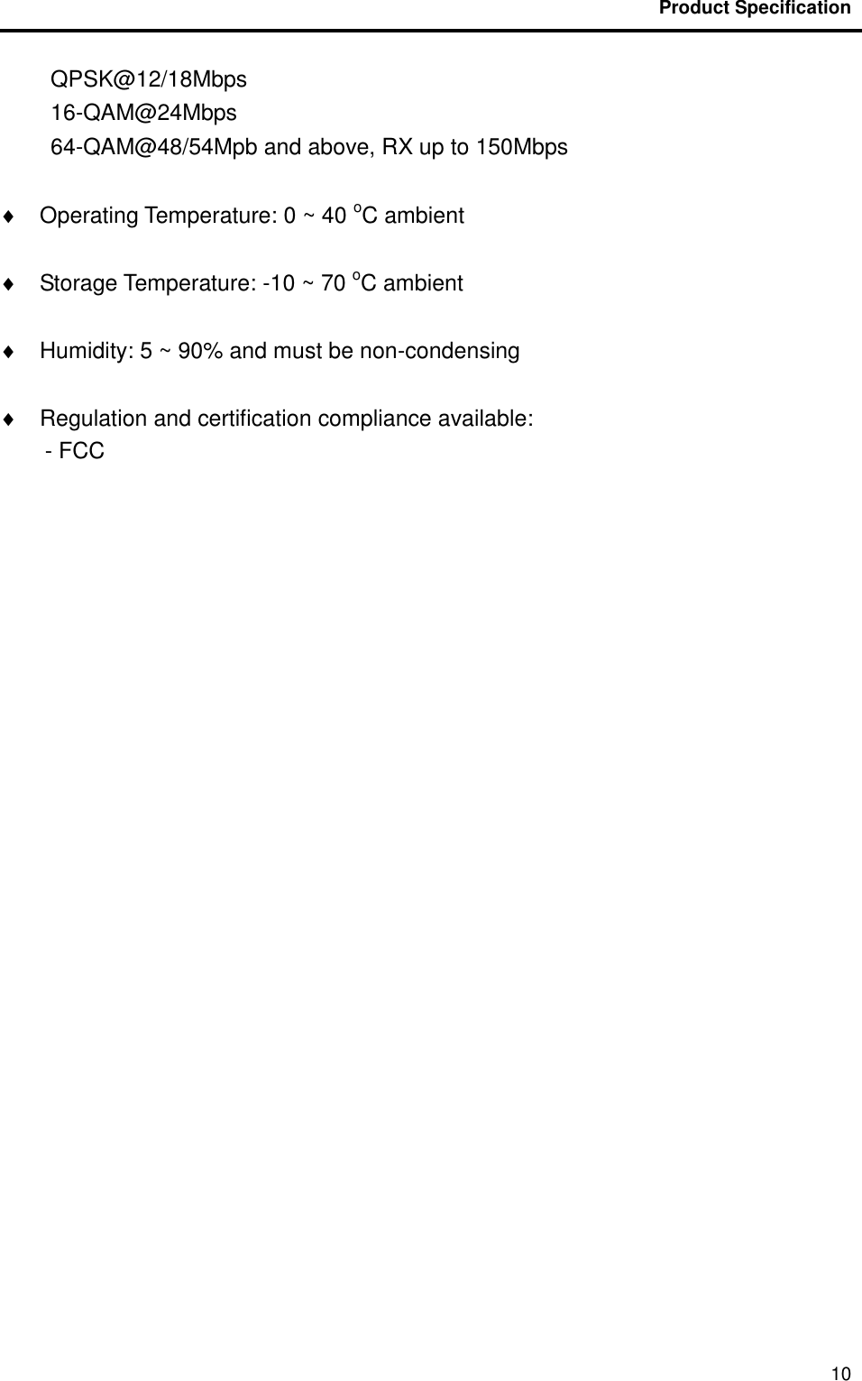                                           Product Specification                                               10 QPSK@12/18Mbps 16-QAM@24Mbps 64-QAM@48/54Mpb and above, RX up to 150Mbps    Operating Temperature: 0 ~ 40 oC ambient    Storage Temperature: -10 ~ 70 oC ambient    Humidity: 5 ~ 90% and must be non-condensing    Regulation and certification compliance available: - FCC 