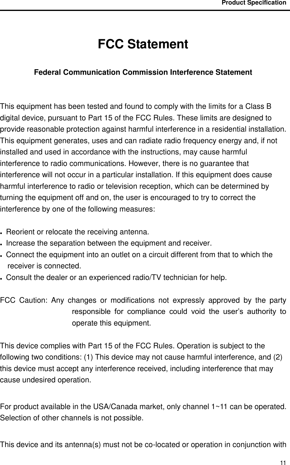                                           Product Specification                                               11  FCC Statement  Federal Communication Commission Interference Statement    This equipment has been tested and found to comply with the limits for a Class B digital device, pursuant to Part 15 of the FCC Rules. These limits are designed to provide reasonable protection against harmful interference in a residential installation. This equipment generates, uses and can radiate radio frequency energy and, if not installed and used in accordance with the instructions, may cause harmful interference to radio communications. However, there is no guarantee that interference will not occur in a particular installation. If this equipment does cause harmful interference to radio or television reception, which can be determined by turning the equipment off and on, the user is encouraged to try to correct the interference by one of the following measures:  ●    Reorient or relocate the receiving antenna. ●    Increase the separation between the equipment and receiver. ●    Connect the equipment into an outlet on a circuit different from that to which the receiver is connected. ●    Consult the dealer or an experienced radio/TV technician for help.  FCC  Caution:  Any  changes  or  modifications  not  expressly  approved  by  the  party responsible  for  compliance  could  void  the  user’s  authority  to operate this equipment.  This device complies with Part 15 of the FCC Rules. Operation is subject to the following two conditions: (1) This device may not cause harmful interference, and (2) this device must accept any interference received, including interference that may cause undesired operation.  For product available in the USA/Canada market, only channel 1~11 can be operated. Selection of other channels is not possible.  This device and its antenna(s) must not be co-located or operation in conjunction with 