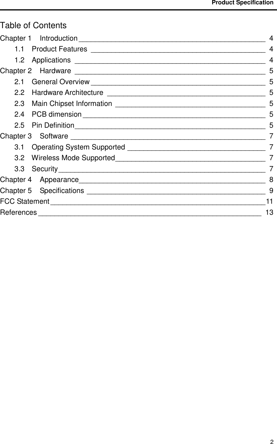                                           Product Specification                                               2 Table of Contents Chapter 1    Introduction ______________________________________________  4 1.1    Product Features  ___________________________________________  4 1.2    Applications  _______________________________________________  4 Chapter 2    Hardware  _______________________________________________  5 2.1    General Overview ___________________________________________  5 2.2    Hardware Architecture  _______________________________________  5 2.3    Main Chipset Information  _____________________________________  5 2.4    PCB dimension _____________________________________________  5 2.5    Pin Definition _______________________________________________  5 Chapter 3    Software ________________________________________________  7 3.1    Operating System Supported __________________________________  7 3.2    Wireless Mode Supported _____________________________________  7 3.3    Security ___________________________________________________  7 Chapter 4    Appearance______________________________________________  8 Chapter 5    Specifications ____________________________________________  9 FCC Statement _____________________________________________________ 11 References _______________________________________________________ 13  