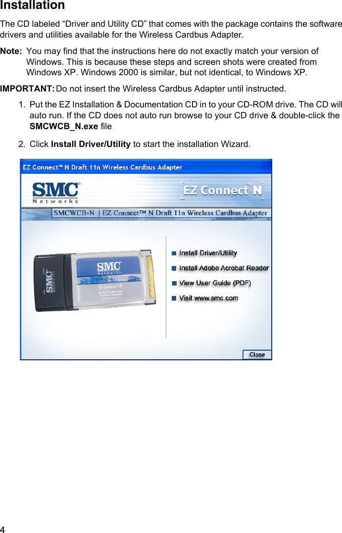 4InstallationThe CD labeled “Driver and Utility CD” that comes with the package contains the software drivers and utilities available for the Wireless Cardbus Adapter.Note: You may find that the instructions here do not exactly match your version of Windows. This is because these steps and screen shots were created from Windows XP. Windows 2000 is similar, but not identical, to Windows XP. IMPORTANT: Do not insert the Wireless Cardbus Adapter until instructed.1. Put the EZ Installation &amp; Documentation CD in to your CD-ROM drive. The CD will auto run. If the CD does not auto run browse to your CD drive &amp; double-click the SMCWCB_N.exe file2. Click Install Driver/Utility to start the installation Wizard. 