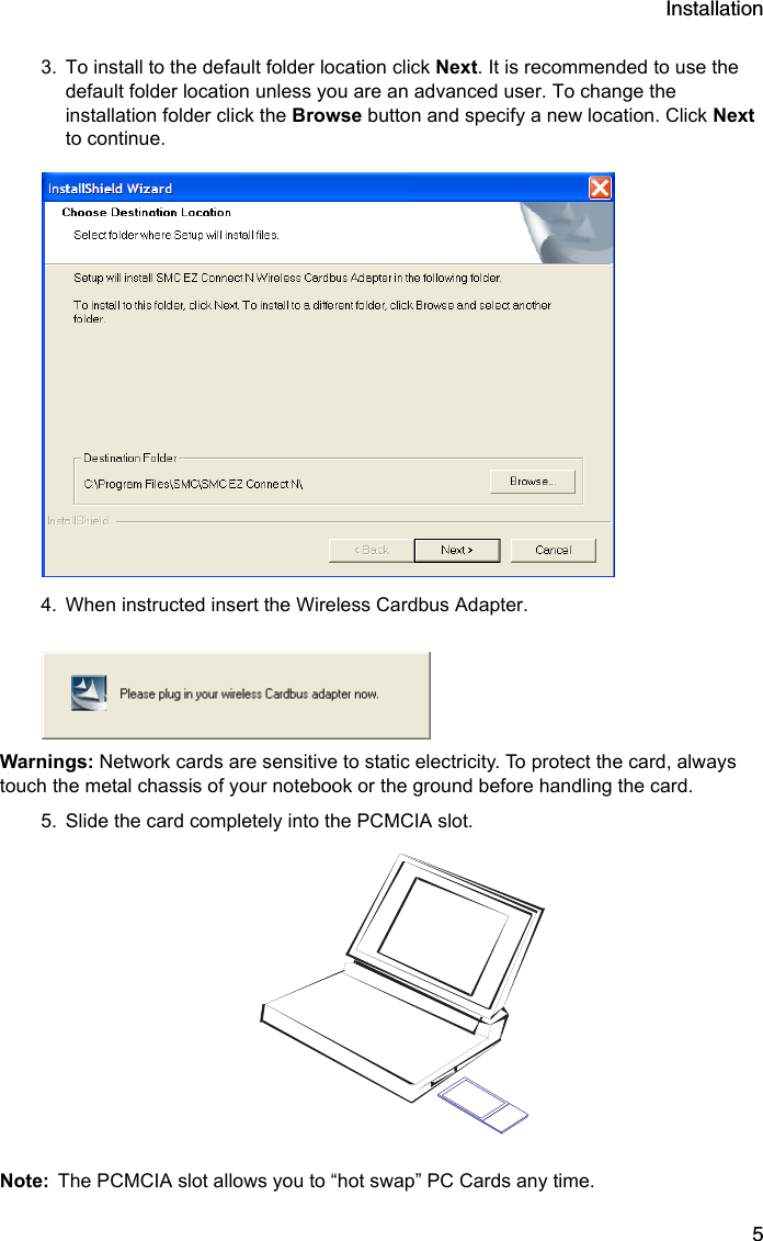 Installation53. To install to the default folder location click Next. It is recommended to use the default folder location unless you are an advanced user. To change the installation folder click the Browse button and specify a new location. Click Next to continue.4. When instructed insert the Wireless Cardbus Adapter.Warnings: Network cards are sensitive to static electricity. To protect the card, always touch the metal chassis of your notebook or the ground before handling the card.5. Slide the card completely into the PCMCIA slot.Note: The PCMCIA slot allows you to “hot swap” PC Cards any time. 