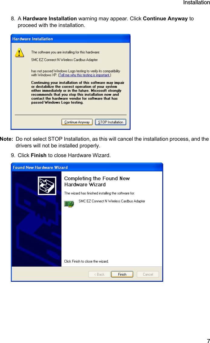 Installation78. A Hardware Installation warning may appear. Click Continue Anyway to proceed with the installation. Note: Do not select STOP Installation, as this will cancel the installation process, and the drivers will not be installed properly.9. Click Finish to close Hardware Wizard.