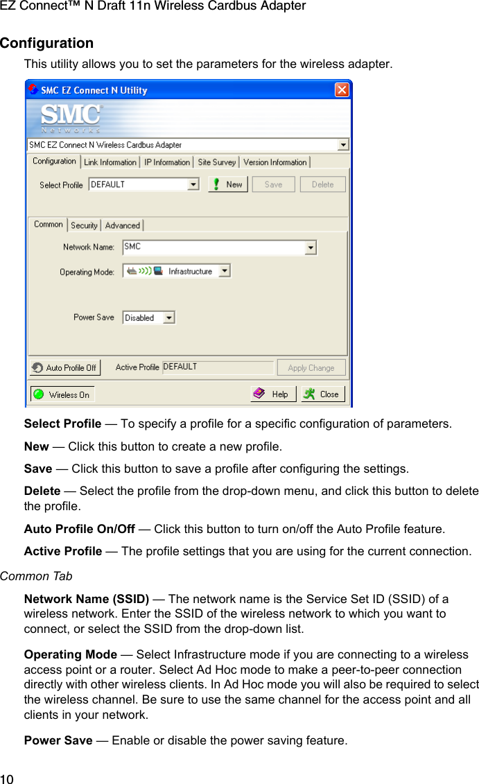 EZ Connect™ N Draft 11n Wireless Cardbus Adapter10ConfigurationThis utility allows you to set the parameters for the wireless adapter. Select Profile — To specify a profile for a specific configuration of parameters.New — Click this button to create a new profile.Save — Click this button to save a profile after configuring the settings.Delete — Select the profile from the drop-down menu, and click this button to delete the profile.Auto Profile On/Off — Click this button to turn on/off the Auto Profile feature. Active Profile — The profile settings that you are using for the current connection. Common TabNetwork Name (SSID) — The network name is the Service Set ID (SSID) of a wireless network. Enter the SSID of the wireless network to which you want to connect, or select the SSID from the drop-down list.Operating Mode — Select Infrastructure mode if you are connecting to a wireless access point or a router. Select Ad Hoc mode to make a peer-to-peer connection directly with other wireless clients. In Ad Hoc mode you will also be required to select the wireless channel. Be sure to use the same channel for the access point and all clients in your network.Power Save — Enable or disable the power saving feature.