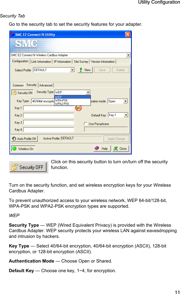 Utility Configuration11Security TabGo to the security tab to set the security features for your adapter.Click on this security button to turn on/turn off the security function.Turn on the security function, and set wireless encryption keys for your Wireless Cardbus Adapter.To prevent unauthorized access to your wireless network, WEP 64-bit/128-bit, WPA-PSK and WPA2-PSK encryption types are supported.WEP Security Type — WEP (Wired Equivalent Privacy) is provided with the Wireless Cardbus Adapter. WEP security protects your wireless LAN against eavesdropping and intrusion by hackers.Key Type — Select 40/64-bit encryption, 40/64-bit encryption (ASCII), 128-bit encryption, or 128-bit encryption (ASCII).Authentication Mode — Choose Open or Shared.Default Key — Choose one key, 1~4, for encryption.