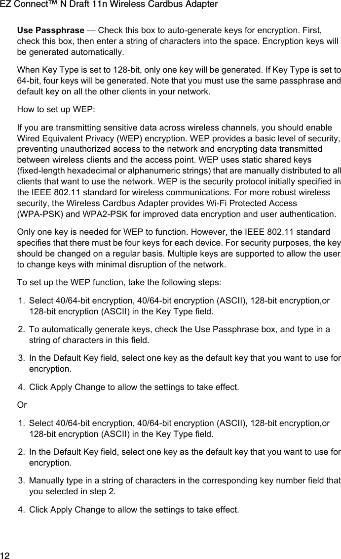 EZ Connect™ N Draft 11n Wireless Cardbus Adapter12Use Passphrase — Check this box to auto-generate keys for encryption. First, check this box, then enter a string of characters into the space. Encryption keys will be generated automatically. When Key Type is set to 128-bit, only one key will be generated. If Key Type is set to 64-bit, four keys will be generated. Note that you must use the same passphrase and default key on all the other clients in your network.How to set up WEP:If you are transmitting sensitive data across wireless channels, you should enable Wired Equivalent Privacy (WEP) encryption. WEP provides a basic level of security, preventing unauthorized access to the network and encrypting data transmitted between wireless clients and the access point. WEP uses static shared keys (fixed-length hexadecimal or alphanumeric strings) that are manually distributed to all clients that want to use the network. WEP is the security protocol initially specified in the IEEE 802.11 standard for wireless communications. For more robust wireless security, the Wireless Cardbus Adapter provides Wi-Fi Protected Access (WPA-PSK) and WPA2-PSK for improved data encryption and user authentication. Only one key is needed for WEP to function. However, the IEEE 802.11 standard specifies that there must be four keys for each device. For security purposes, the key should be changed on a regular basis. Multiple keys are supported to allow the user to change keys with minimal disruption of the network.To set up the WEP function, take the following steps: 1. Select 40/64-bit encryption, 40/64-bit encryption (ASCII), 128-bit encryption,or 128-bit encryption (ASCII) in the Key Type field.2. To automatically generate keys, check the Use Passphrase box, and type in a string of characters in this field.3. In the Default Key field, select one key as the default key that you want to use for encryption.4. Click Apply Change to allow the settings to take effect.Or 1. Select 40/64-bit encryption, 40/64-bit encryption (ASCII), 128-bit encryption,or 128-bit encryption (ASCII) in the Key Type field.2. In the Default Key field, select one key as the default key that you want to use for encryption.3. Manually type in a string of characters in the corresponding key number field that you selected in step 2.4. Click Apply Change to allow the settings to take effect.