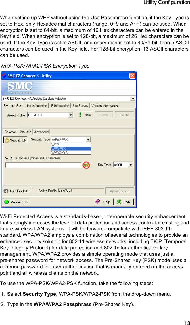 Utility Configuration13When setting up WEP without using the Use Passphrase function, if the Key Type is set to Hex, only Hexadecimal characters (range: 0~9 and A~F) can be used. When encryption is set to 64-bit, a maximum of 10 Hex characters can be entered in the Key field. When encryption is set to 128-bit, a maximum of 26 Hex characters can be used. If the Key Type is set to ASCII, and encryption is set to 40/64-bit, then 5 ASCII characters can be used in the Key field. For 128-bit encryption, 13 ASCII characters can be used. WPA-PSK/WPA2-PSK Encryption TypeWi-Fi Protected Access is a standards-based, interoperable security enhancement that strongly increases the level of data protection and access control for existing and future wireless LAN systems. It will be forward-compatible with IEEE 802.11i standard. WPA/WPA2 employs a combination of several technologies to provide an enhanced security solution for 802.11 wireless networks, including TKIP (Temporal Key Integrity Protocol) for data protection and 802.1x for authenticated key management. WPA/WPA2 provides a simple operating mode that uses just a pre-shared password for network access. The Pre-Shared Key (PSK) mode uses a common password for user authentication that is manually entered on the access point and all wireless clients on the network.  To use the WPA-PSK/WPA2-PSK function, take the following steps:1. Select Security Type, WPA-PSK/WPA2-PSK from the drop-down menu.2. Type in the WPA/WPA2 Passphrase (Pre-Shared Key).