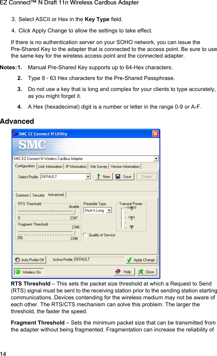 EZ Connect™ N Draft 11n Wireless Cardbus Adapter143. Select ASCII or Hex in the Key Type field.4. Click Apply Change to allow the settings to take effect.If there is no authentication server on your SOHO network, you can issue the Pre-Shared Key to the adapter that is connected to the access point. Be sure to use the same key for the wireless access point and the connected adapter.Notes:1. Manual Pre-Shared Key supports up to 64-Hex characters.2. Type 8 - 63 Hex characters for the Pre-Shared Passphrase.3. Do not use a key that is long and complex for your clients to type accurately, as you might forget it.4. A Hex (hexadecimal) digit is a number or letter in the range 0-9 or A-F.Advanced  RTS Threshold – This sets the packet size threshold at which a Request to Send (RTS) signal must be sent to the receiving station prior to the sending station starting communications. Devices contending for the wireless medium may not be aware of each other. The RTS/CTS mechanism can solve this problem. The larger the threshold, the faster the speed.Fragment Threshold – Sets the minimum packet size that can be transmitted from the adapter without being fragmented. Fragmentation can increase the reliability of 