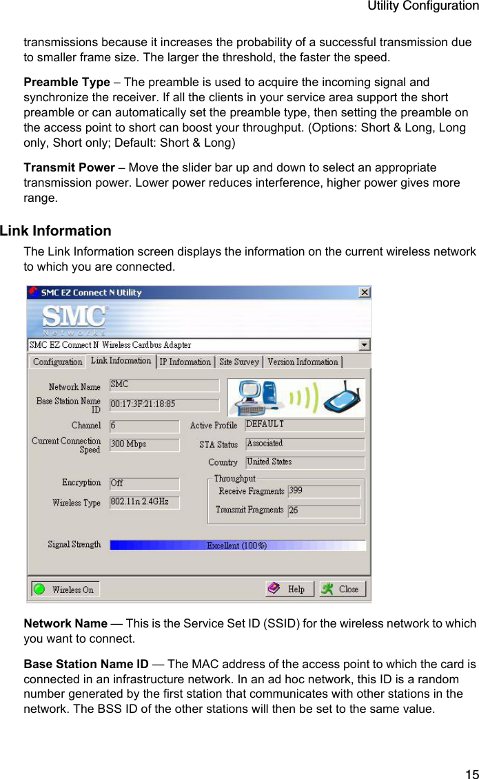 Utility Configuration15transmissions because it increases the probability of a successful transmission due to smaller frame size. The larger the threshold, the faster the speed.Preamble Type – The preamble is used to acquire the incoming signal and synchronize the receiver. If all the clients in your service area support the short preamble or can automatically set the preamble type, then setting the preamble on the access point to short can boost your throughput. (Options: Short &amp; Long, Long only, Short only; Default: Short &amp; Long)Transmit Power – Move the slider bar up and down to select an appropriate transmission power. Lower power reduces interference, higher power gives more range.Link InformationThe Link Information screen displays the information on the current wireless network to which you are connected. Network Name — This is the Service Set ID (SSID) for the wireless network to which you want to connect.Base Station Name ID — The MAC address of the access point to which the card is connected in an infrastructure network. In an ad hoc network, this ID is a random number generated by the first station that communicates with other stations in the network. The BSS ID of the other stations will then be set to the same value.