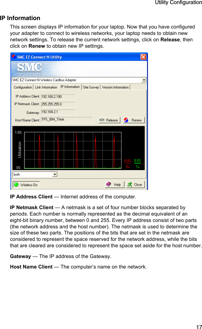 Utility Configuration17IP InformationThis screen displays IP information for your laptop. Now that you have configured your adapter to connect to wireless networks, your laptop needs to obtain new network settings. To release the current network settings, click on Release, then click on Renew to obtain new IP settings.  IP Address Client — Internet address of the computer.IP Netmask Client — A netmask is a set of four number blocks separated by periods. Each number is normally represented as the decimal equivalent of an eight-bit binary number, between 0 and 255. Every IP address consist of two parts (the network address and the host number). The netmask is used to determine the size of these two parts. The positions of the bits that are set in the netmask are considered to represent the space reserved for the network address, while the bits that are cleared are considered to represent the space set aside for the host number.Gateway — The IP address of the Gateway.Host Name Client — The computer’s name on the network.