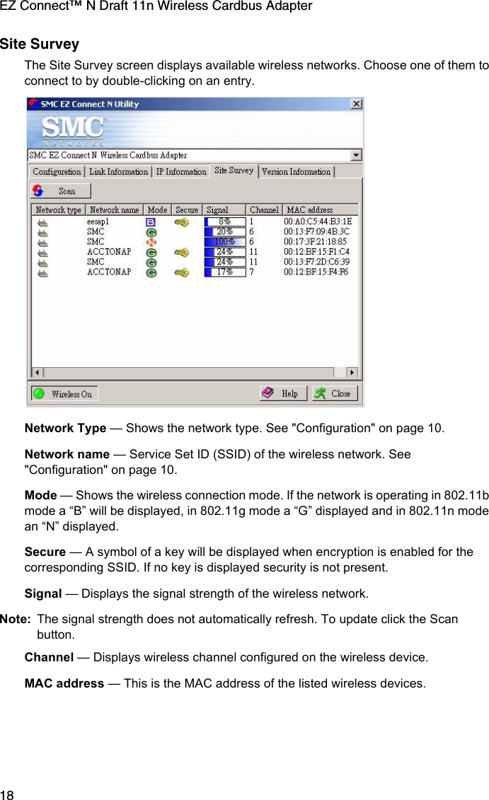 EZ Connect™ N Draft 11n Wireless Cardbus Adapter18Site SurveyThe Site Survey screen displays available wireless networks. Choose one of them to connect to by double-clicking on an entry. Network Type — Shows the network type. See &quot;Configuration&quot; on page 10.Network name — Service Set ID (SSID) of the wireless network. See &quot;Configuration&quot; on page 10.Mode — Shows the wireless connection mode. If the network is operating in 802.11b mode a “B” will be displayed, in 802.11g mode a “G” displayed and in 802.11n mode an “N” displayed.Secure — A symbol of a key will be displayed when encryption is enabled for the corresponding SSID. If no key is displayed security is not present.Signal — Displays the signal strength of the wireless network. Note: The signal strength does not automatically refresh. To update click the Scan button.Channel — Displays wireless channel configured on the wireless device. MAC address — This is the MAC address of the listed wireless devices. 