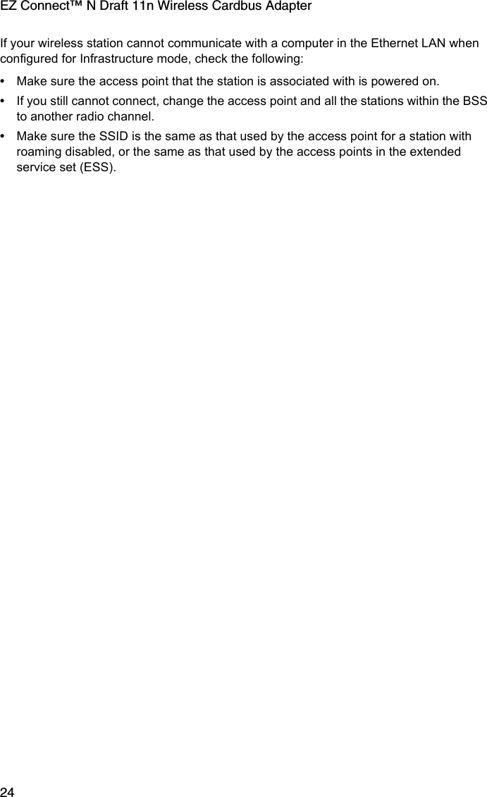 EZ Connect™ N Draft 11n Wireless Cardbus Adapter24If your wireless station cannot communicate with a computer in the Ethernet LAN when configured for Infrastructure mode, check the following:•Make sure the access point that the station is associated with is powered on.•If you still cannot connect, change the access point and all the stations within the BSS to another radio channel.•Make sure the SSID is the same as that used by the access point for a station with roaming disabled, or the same as that used by the access points in the extended service set (ESS). 