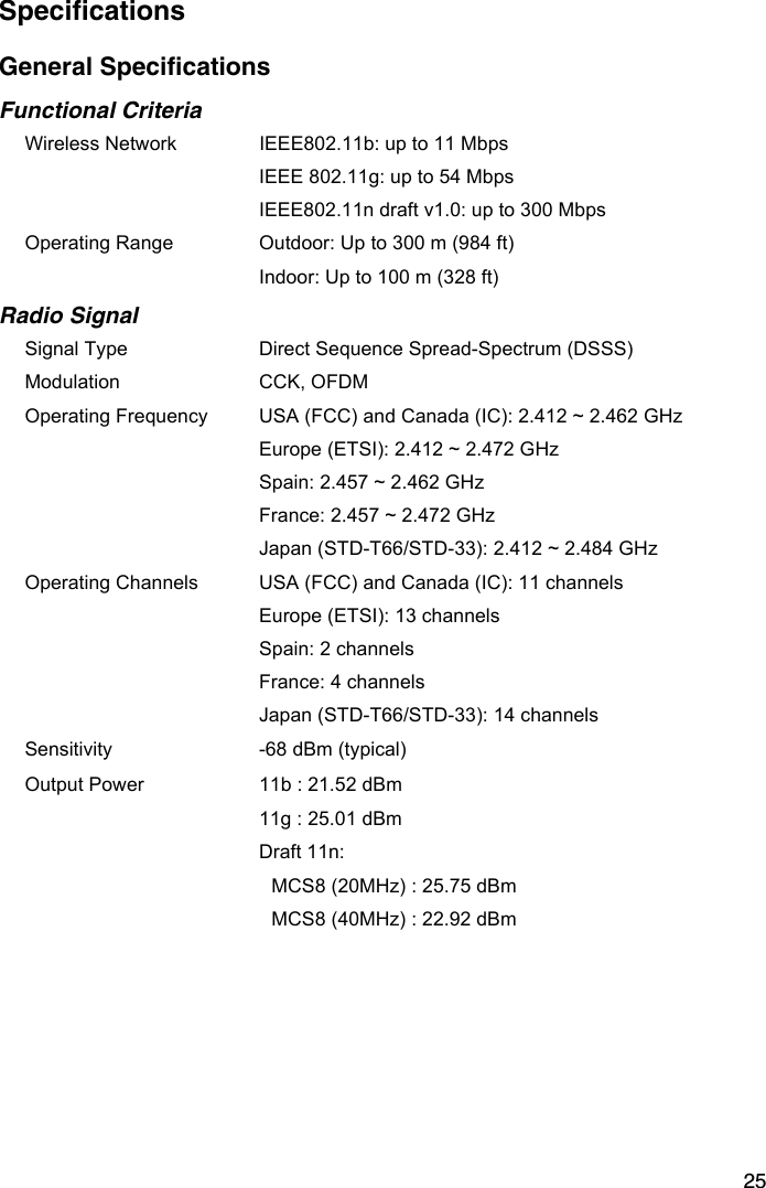 25SpecificationsGeneral SpecificationsFunctional CriteriaWireless Network  IEEE802.11b: up to 11 MbpsIEEE 802.11g: up to 54 MbpsIEEE802.11n draft v1.0: up to 300 MbpsOperating Range  Outdoor: Up to 300 m (984 ft)Indoor: Up to 100 m (328 ft)Radio SignalSignal Type Direct Sequence Spread-Spectrum (DSSS)Modulation CCK, OFDMOperating Frequency USA (FCC) and Canada (IC): 2.412 ~ 2.462 GHzEurope (ETSI): 2.412 ~ 2.472 GHzSpain: 2.457 ~ 2.462 GHzFrance: 2.457 ~ 2.472 GHzJapan (STD-T66/STD-33): 2.412 ~ 2.484 GHzOperating Channels USA (FCC) and Canada (IC): 11 channelsEurope (ETSI): 13 channelsSpain: 2 channelsFrance: 4 channelsJapan (STD-T66/STD-33): 14 channelsSensitivity -68 dBm (typical)Output Power 11b : 21.52 dBm 11g : 25.01 dBm Draft 11n:MCS8 (20MHz) : 25.75 dBm MCS8 (40MHz) : 22.92 dBm