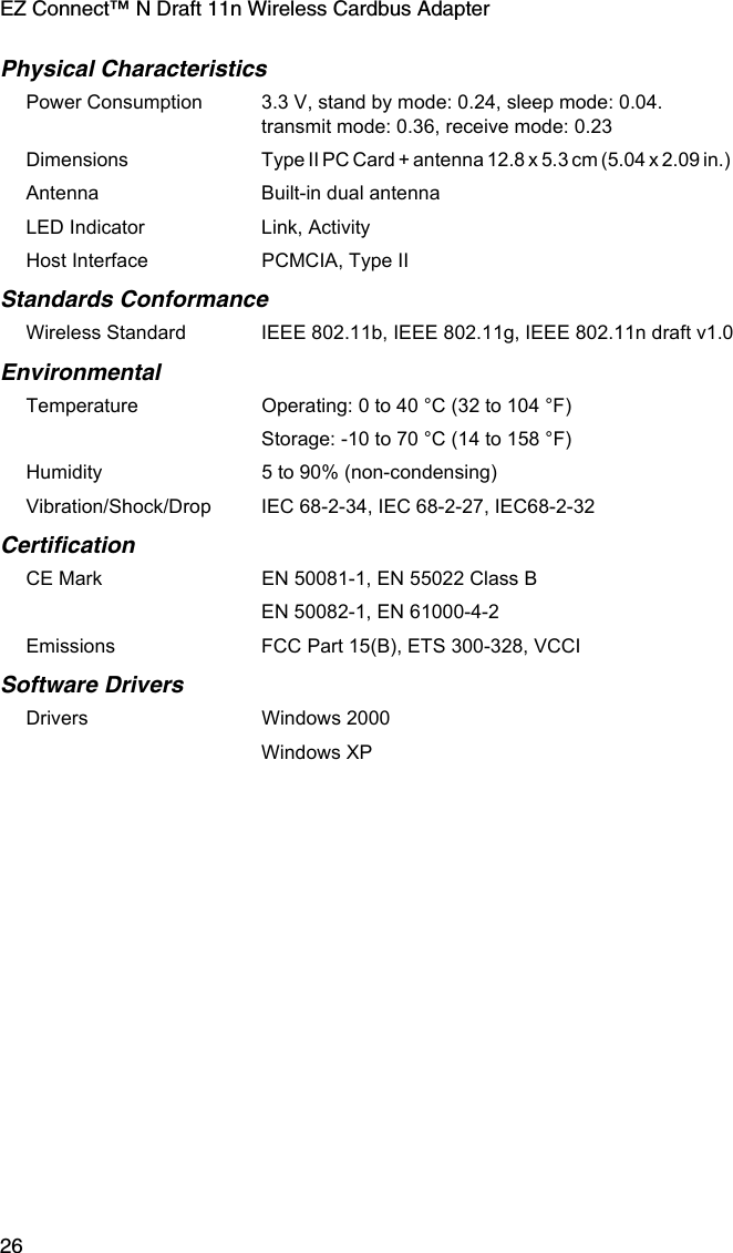 EZ Connect™ N Draft 11n Wireless Cardbus Adapter26Physical CharacteristicsPower Consumption 3.3 V, stand by mode: 0.24, sleep mode: 0.04. transmit mode: 0.36, receive mode: 0.23 Dimensions Type II PC Card + antenna 12.8 x 5.3 cm (5.04 x 2.09 in.)             Antenna Built-in dual antennaLED Indicator Link, ActivityHost Interface PCMCIA, Type II Standards ConformanceWireless Standard IEEE 802.11b, IEEE 802.11g, IEEE 802.11n draft v1.0EnvironmentalTemperature Operating: 0 to 40 °C (32 to 104 °F) Storage: -10 to 70 °C (14 to 158 °F)Humidity 5 to 90% (non-condensing)Vibration/Shock/Drop IEC 68-2-34, IEC 68-2-27, IEC68-2-32CertificationCE Mark EN 50081-1, EN 55022 Class BEN 50082-1, EN 61000-4-2Emissions FCC Part 15(B), ETS 300-328, VCCI Software DriversDrivers Windows 2000Windows XP