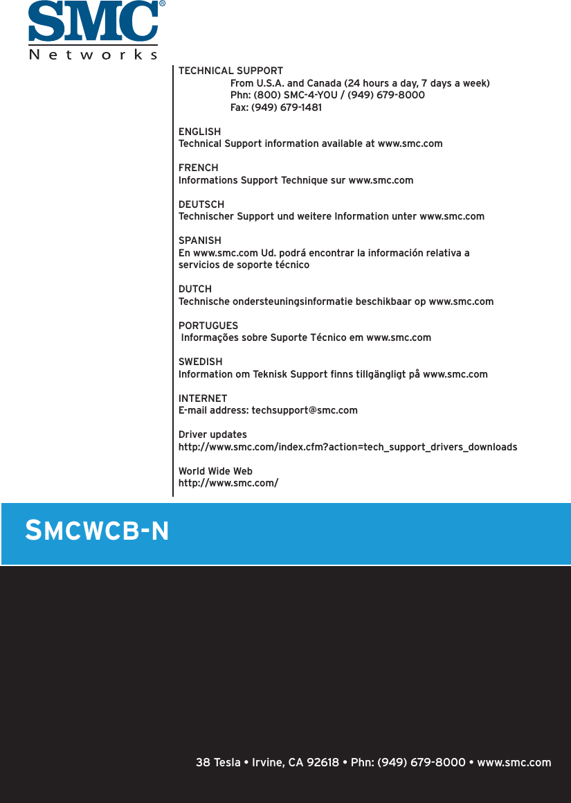 SMCWCB-NTECHNICAL SUPPORT  From U.S.A. and Canada (24 hours a day, 7 days a week)  Phn: (800) SMC-4-YOU / (949) 679-8000  Fax: (949) 679-1481ENGLISHTechnical Support information available at www.smc.comFRENCHInformations Support Technique sur www.smc.comDEUTSCHTechnischer Support und weitere Information unter www.smc.comSPANISHEn www.smc.com Ud. podrá encontrar la información relativa a servicios de soporte técnicoDUTCHTechnische ondersteuningsinformatie beschikbaar op www.smc.comPORTUGUES Informações sobre Suporte Técnico em www.smc.comSWEDISHInformation om Teknisk Support ﬁ nns tillgängligt på www.smc.comINTERNETE-mail address: techsupport@smc.com Driver updateshttp://www.smc.com/index.cfm?action=tech_support_drivers_downloadsWorld Wide Webhttp://www.smc.com/  38 Tesla • Irvine, CA 92618 • Phn: (949) 679-8000 • www.smc.com