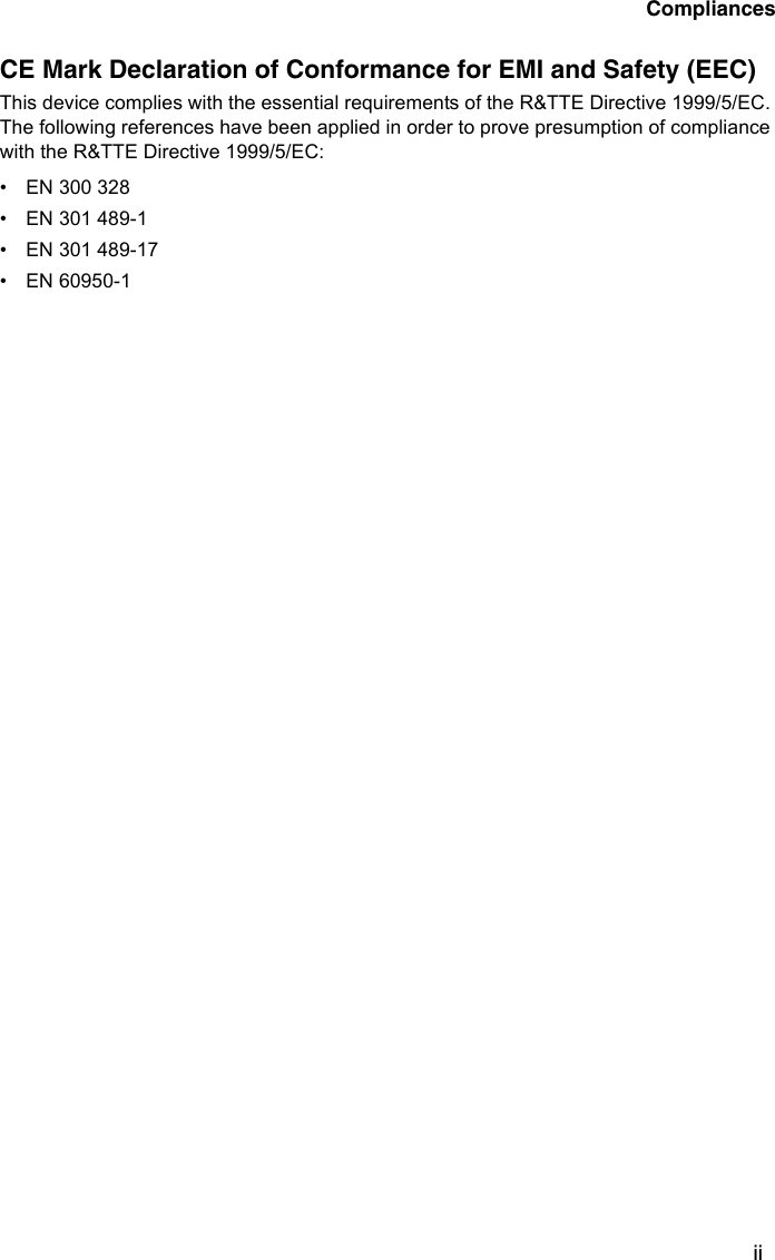 CompliancesiiCE Mark Declaration of Conformance for EMI and Safety (EEC)This device complies with the essential requirements of the R&amp;TTE Directive 1999/5/EC. The following references have been applied in order to prove presumption of compliance with the R&amp;TTE Directive 1999/5/EC: • EN 300 328 • EN 301 489-1• EN 301 489-17 • EN 60950-1