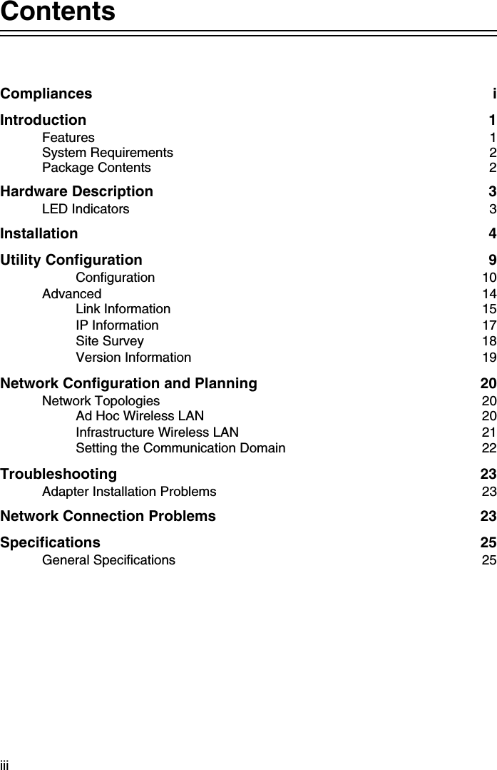 iiiContentsCompliances iIntroduction 1Features 1System Requirements  2Package Contents  2Hardware Description  3LED Indicators  3Installation 4Utility Configuration  9Configuration 10Advanced   14Link Information  15IP Information  17Site Survey  18Version Information  19Network Configuration and Planning  20Network Topologies  20Ad Hoc Wireless LAN  20Infrastructure Wireless LAN  21Setting the Communication Domain  22Troubleshooting 23Adapter Installation Problems  23Network Connection Problems  23Specifications 25General Specifications  25