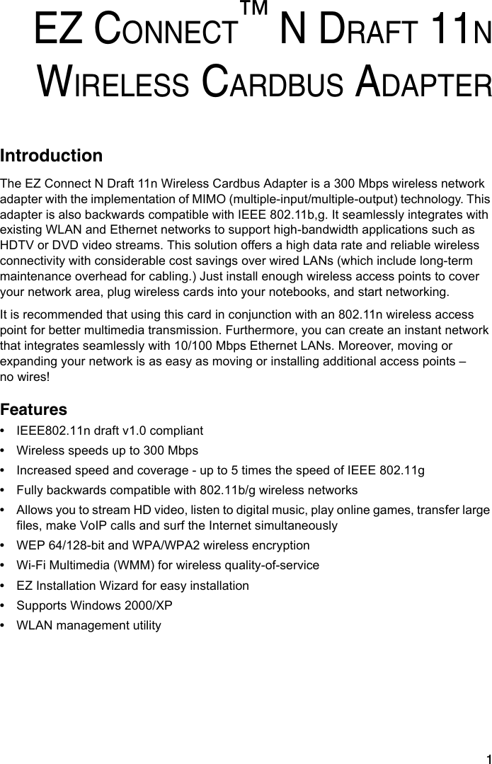 1EZ CONNECT™ N DRAFT 11NWIRELESS CARDBUS ADAPTERIntroductionThe EZ Connect N Draft 11n Wireless Cardbus Adapter is a 300 Mbps wireless network adapter with the implementation of MIMO (multiple-input/multiple-output) technology. This adapter is also backwards compatible with IEEE 802.11b,g. It seamlessly integrates with existing WLAN and Ethernet networks to support high-bandwidth applications such as HDTV or DVD video streams. This solution offers a high data rate and reliable wireless connectivity with considerable cost savings over wired LANs (which include long-term maintenance overhead for cabling.) Just install enough wireless access points to cover your network area, plug wireless cards into your notebooks, and start networking. It is recommended that using this card in conjunction with an 802.11n wireless access point for better multimedia transmission. Furthermore, you can create an instant network that integrates seamlessly with 10/100 Mbps Ethernet LANs. Moreover, moving or expanding your network is as easy as moving or installing additional access points – no wires!Features•IEEE802.11n draft v1.0 compliant•Wireless speeds up to 300 Mbps•Increased speed and coverage - up to 5 times the speed of IEEE 802.11g•Fully backwards compatible with 802.11b/g wireless networks•Allows you to stream HD video, listen to digital music, play online games, transfer large files, make VoIP calls and surf the Internet simultaneously•WEP 64/128-bit and WPA/WPA2 wireless encryption •Wi-Fi Multimedia (WMM) for wireless quality-of-service•EZ Installation Wizard for easy installation•Supports Windows 2000/XP•WLAN management utility