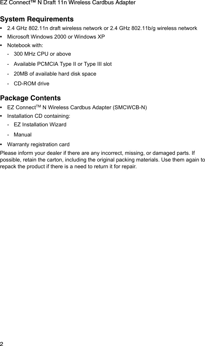 EZ Connect™ N Draft 11n Wireless Cardbus Adapter2System Requirements•2.4 GHz 802.11n draft wireless network or 2.4 GHz 802.11b/g wireless network•Microsoft Windows 2000 or Windows XP•Notebook with:- 300 MHz CPU or above- Available PCMCIA Type II or Type III slot- 20MB of available hard disk space- CD-ROM drivePackage Contents•EZ ConnectTM N Wireless Cardbus Adapter (SMCWCB-N)•Installation CD containing:- EZ Installation Wizard- Manual•Warranty registration cardPlease inform your dealer if there are any incorrect, missing, or damaged parts. If possible, retain the carton, including the original packing materials. Use them again to repack the product if there is a need to return it for repair.