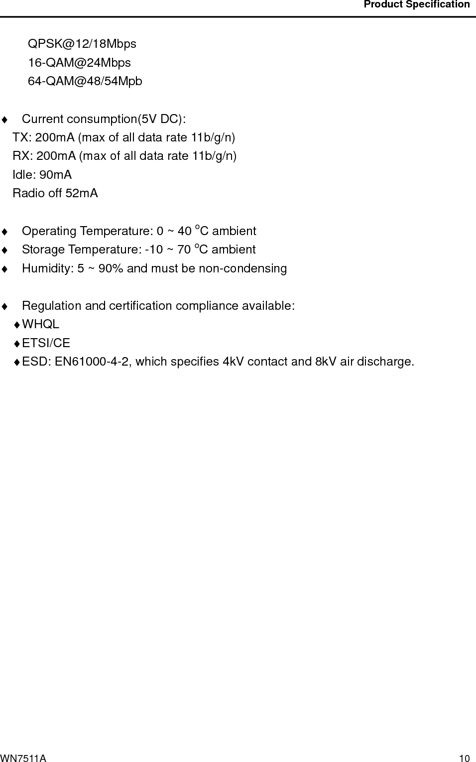                                          Product Specification                                              WN7511A  10 QPSK@12/18Mbps 16-QAM@24Mbps 64-QAM@48/54Mpb  ♦  Current consumption(5V DC):     TX: 200mA (max of all data rate 11b/g/n) RX: 200mA (max of all data rate 11b/g/n) Idle: 90mA Radio off 52mA  ♦  Operating Temperature: 0 ~ 40 oC ambient ♦  Storage Temperature: -10 ~ 70 oC ambient ♦  Humidity: 5 ~ 90% and must be non-condensing  ♦  Regulation and certification compliance available: ♦ WHQL   ♦ ETSI/CE ♦ ESD: EN61000-4-2, which specifies 4kV contact and 8kV air discharge.  