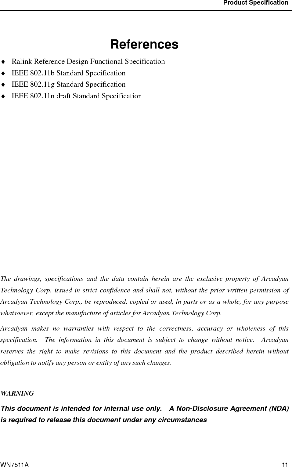                                           Product Specification                                              WN7511A  11    References ♦ Ralink Reference Design Functional Specification ♦ IEEE 802.11b Standard Specification ♦ IEEE 802.11g Standard Specification ♦ IEEE 802.11n draft Standard Specification            The  drawings,  specifications  and  the  data  contain  herein  are  the  exclusive  property  of  Arcadyan Technology Corp. issued in strict confidence and shall  not, without the prior written permission of Arcadyan Technology Corp., be reproduced, copied or used, in parts or as a whole, for any purpose whatsoever, except the manufacture of articles for Arcadyan Technology Corp.     Arcadyan  makes  no  warranties  with  respect  to  the  correctness,  accuracy  or  wholeness  of  this specification.    The  information  in  this  document  is  subject  to  change  without  notice.    Arcadyan reserves  the  right  to  make  revisions  to  this  document  and  the  product  described  herein  without obligation to notify any person or entity of any such changes.  WARNING This document is intended for internal use only.    A Non-Disclosure Agreement (NDA) is required to release this document under any circumstances   