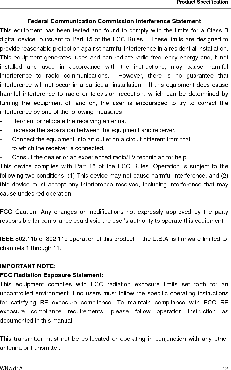                                           Product Specification                                              WN7511A  12 Federal Communication Commission Interference Statement This equipment has been tested and found to comply with the limits for a Class B digital device, pursuant to Part 15 of the FCC Rules.    These limits are designed to provide reasonable protection against harmful interference in a residential installation.   This equipment generates, uses and can radiate radio frequency energy and, if not installed  and  used  in  accordance  with  the  instructions,  may  cause  harmful interference  to  radio  communications.    However,  there  is  no  guarantee  that interference will not occur in a particular installation.    If this equipment does cause harmful  interference  to  radio  or  television  reception,  which  can  be  determined  by turning  the  equipment  off  and  on,  the  user  is  encouraged  to  try  to  correct  the interference by one of the following measures: -  Reorient or relocate the receiving antenna. -  Increase the separation between the equipment and receiver. -  Connect the equipment into an outlet on a circuit different from that to which the receiver is connected. -  Consult the dealer or an experienced radio/TV technician for help. This  device  complies  with  Part  15  of  the  FCC  Rules.  Operation  is  subject  to  the following two conditions: (1) This device may not cause harmful interference, and (2) this  device  must  accept  any  interference  received,  including  interference  that  may cause undesired operation.  FCC  Caution:  Any  changes  or  modifications  not  expressly  approved  by  the  party responsible for compliance could void the user&apos;s authority to operate this equipment.  IEEE 802.11b or 802.11g operation of this product in the U.S.A. is firmware-limited to channels 1 through 11.  IMPORTANT NOTE: FCC Radiation Exposure Statement: This  equipment  complies  with  FCC  radiation  exposure  limits  set  forth  for  an uncontrolled environment. End users must follow the specific operating instructions for  satisfying  RF  exposure  compliance.  To  maintain  compliance  with  FCC  RF exposure  compliance  requirements,  please  follow  operation  instruction  as documented in this manual.  This  transmitter  must  not  be  co-located  or  operating  in  conjunction  with  any  other antenna or transmitter. 