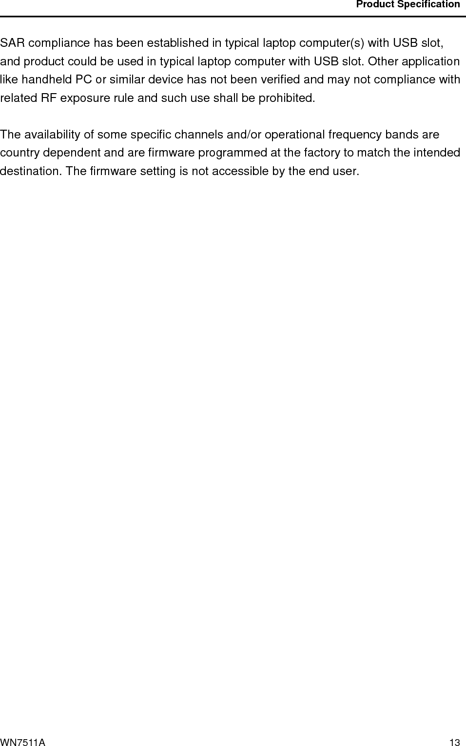                                           Product Specification                                              WN7511A  13 SAR compliance has been established in typical laptop computer(s) with USB slot, and product could be used in typical laptop computer with USB slot. Other application like handheld PC or similar device has not been verified and may not compliance with related RF exposure rule and such use shall be prohibited.  The availability of some specific channels and/or operational frequency bands are country dependent and are firmware programmed at the factory to match the intended destination. The firmware setting is not accessible by the end user.  