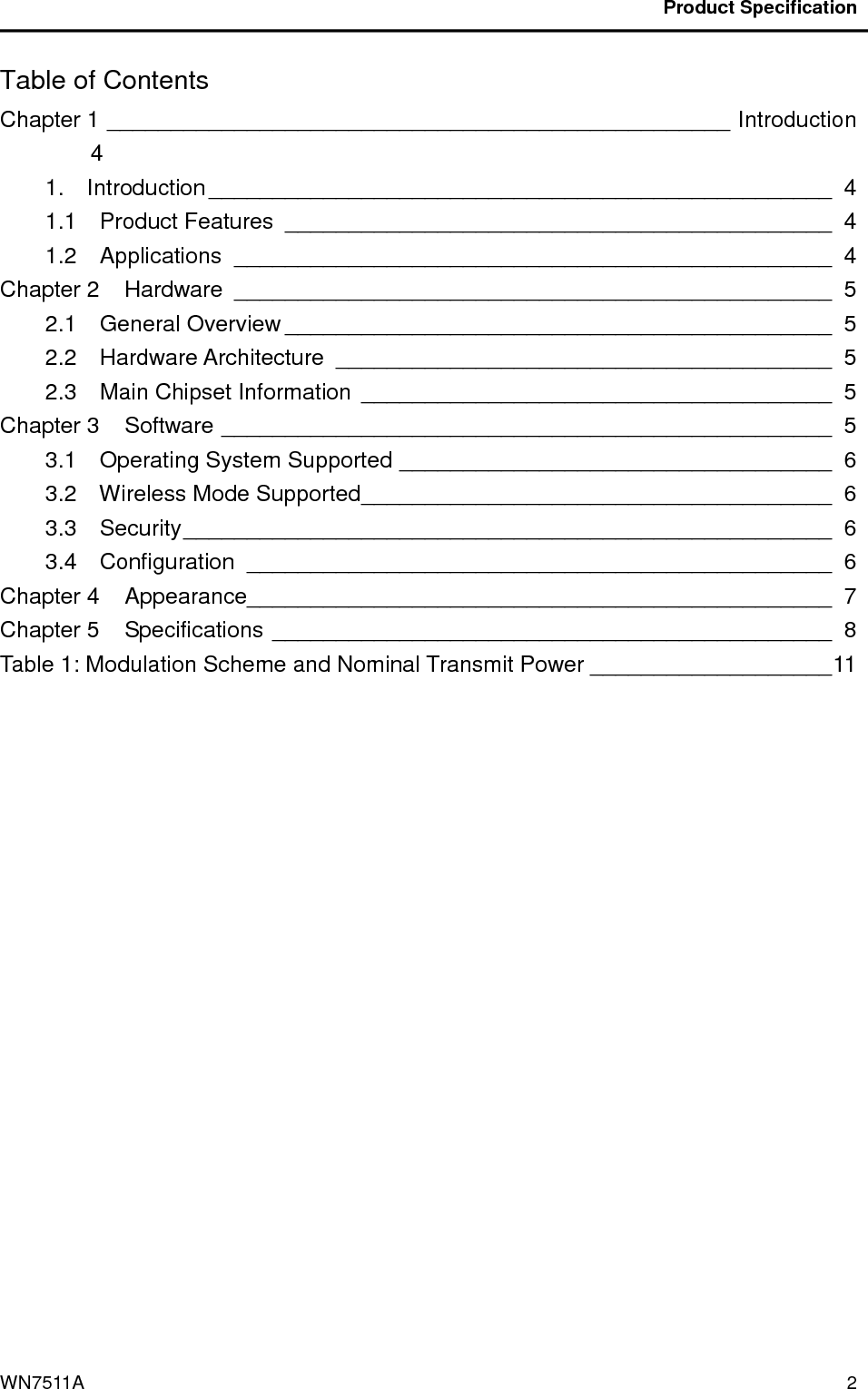                                           Product Specification                                              WN7511A  2 Table of Contents Chapter 1 _________________________________________________ Introduction  4 1.    Introduction_________________________________________________ 4 1.1    Product Features ___________________________________________ 4 1.2    Applications _______________________________________________ 4 Chapter 2    Hardware _______________________________________________ 5 2.1    General Overview ___________________________________________ 5 2.2    Hardware Architecture _______________________________________ 5 2.3    Main Chipset Information _____________________________________ 5 Chapter 3    Software ________________________________________________ 5 3.1    Operating System Supported __________________________________ 6 3.2    Wireless Mode Supported_____________________________________ 6 3.3    Security___________________________________________________ 6 3.4    Configuration ______________________________________________ 6 Chapter 4    Appearance______________________________________________ 7 Chapter 5    Specifications ____________________________________________ 8 Table 1: Modulation Scheme and Nominal Transmit Power ___________________11  