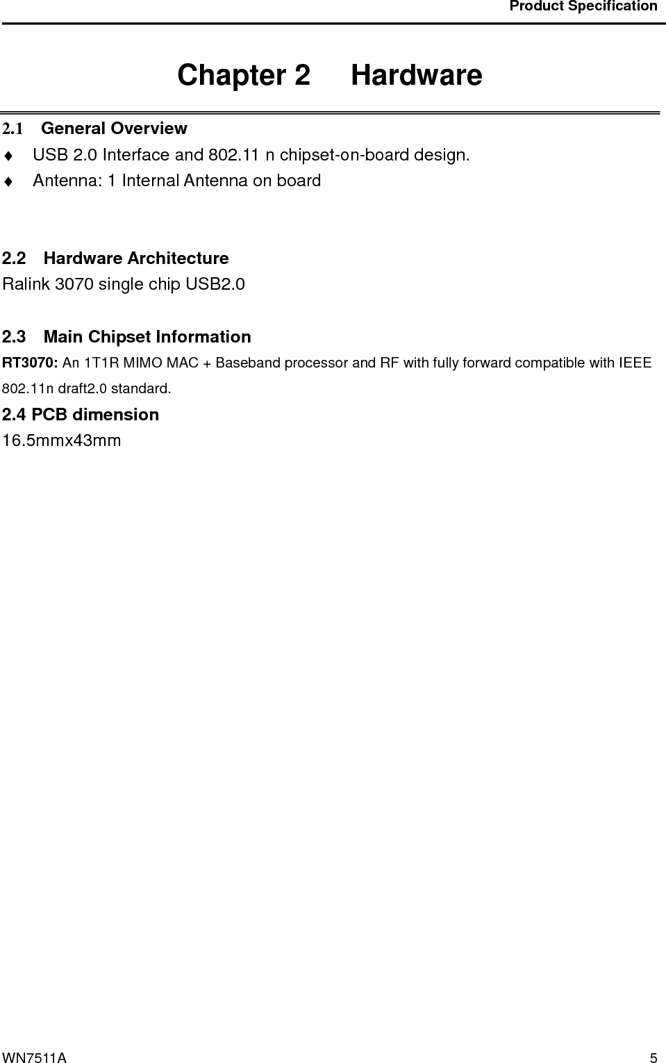                                           Product Specification                                              WN7511A  5 Chapter 2   Hardware 2.1    General Overview ♦  USB 2.0 Interface and 802.11 n chipset-on-board design. ♦  Antenna: 1 Internal Antenna on board             2.2    Hardware Architecture Ralink 3070 single chip USB2.0    2.3    Main Chipset Information RT3070: An 1T1R MIMO MAC + Baseband processor and RF with fully forward compatible with IEEE 802.11n draft2.0 standard. 2.4 PCB dimension 16.5mmx43mm     