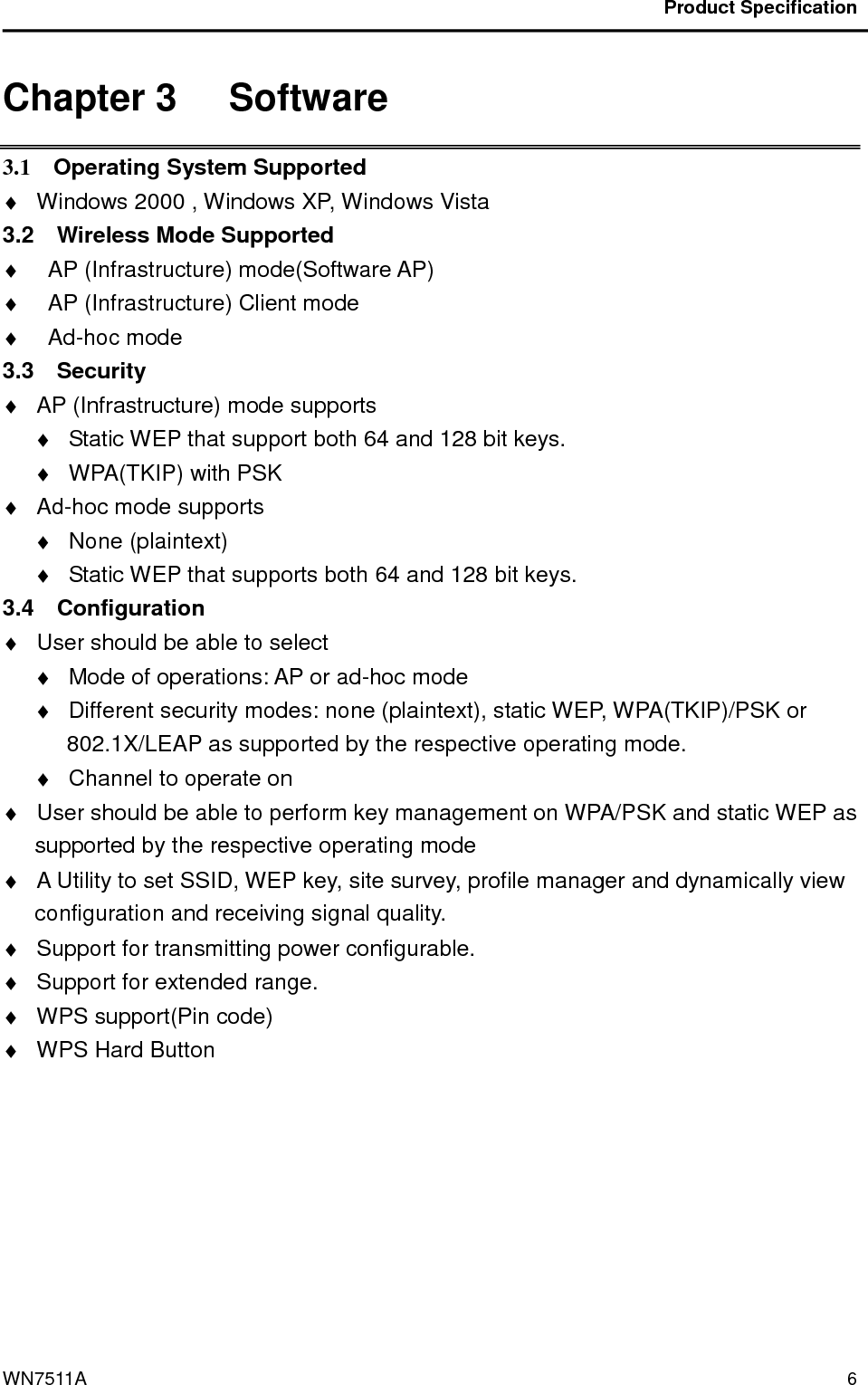                                           Product Specification                                              WN7511A  6 Chapter 3   Software 3.1    Operating System Supported ♦  Windows 2000 , Windows XP, Windows Vista   3.2    Wireless Mode Supported ♦  AP (Infrastructure) mode(Software AP) ♦  AP (Infrastructure) Client mode ♦  Ad-hoc mode 3.3    Security   ♦  AP (Infrastructure) mode supports ♦  Static WEP that support both 64 and 128 bit keys. ♦  WPA(TKIP) with PSK ♦  Ad-hoc mode supports ♦  None (plaintext) ♦  Static WEP that supports both 64 and 128 bit keys. 3.4    Configuration ♦  User should be able to select   ♦  Mode of operations: AP or ad-hoc mode ♦  Different security modes: none (plaintext), static WEP, WPA(TKIP)/PSK or 802.1X/LEAP as supported by the respective operating mode. ♦  Channel to operate on ♦  User should be able to perform key management on WPA/PSK and static WEP as supported by the respective operating mode ♦  A Utility to set SSID, WEP key, site survey, profile manager and dynamically view configuration and receiving signal quality. ♦  Support for transmitting power configurable. ♦  Support for extended range. ♦  WPS support(Pin code) ♦  WPS Hard Button  