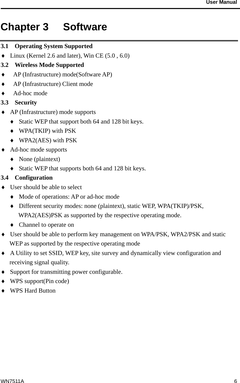                                           User Manual                                              WN7511A  6Chapter 3   Software 3.1  Operating System Supported ♦  Linux (Kernel 2.6 and later), Win CE (5.0 , 6.0) 3.2  Wireless Mode Supported ♦  AP (Infrastructure) mode(Software AP) ♦  AP (Infrastructure) Client mode ♦  Ad-hoc mode   3.3  Security  ♦  AP (Infrastructure) mode supports ♦  Static WEP that support both 64 and 128 bit keys. ♦  WPA(TKIP) with PSK ♦  WPA2(AES) with PSK ♦  Ad-hoc mode supports ♦  None (plaintext) ♦  Static WEP that supports both 64 and 128 bit keys. 3.4  Configuration ♦  User should be able to select   ♦  Mode of operations: AP or ad-hoc mode ♦  Different security modes: none (plaintext), static WEP, WPA(TKIP)/PSK, WPA2(AES)PSK as supported by the respective operating mode. ♦  Channel to operate on ♦  User should be able to perform key management on WPA/PSK, WPA2/PSK and static WEP as supported by the respective operating mode ♦  A Utility to set SSID, WEP key, site survey and dynamically view configuration and receiving signal quality. ♦  Support for transmitting power configurable. ♦  WPS support(Pin code) ♦  WPS Hard Button  