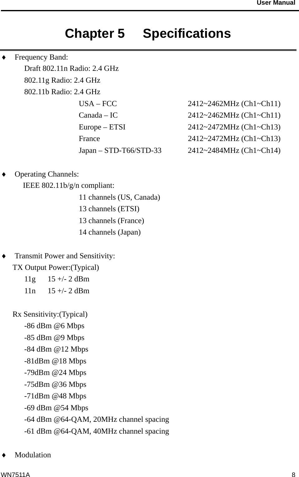                                           User Manual                                              WN7511A  8Chapter 5   Specifications   ♦  Frequency Band:   Draft 802.11n Radio: 2.4 GHz    802.11g Radio: 2.4 GHz   802.11b Radio: 2.4 GHz USA – FCC       2412~2462MHz (Ch1~Ch11)      Canada – IC     2412~2462MHz (Ch1~Ch11)      Europe – ETSI     2412~2472MHz (Ch1~Ch13)      France      2412~2472MHz (Ch1~Ch13)      Japan – STD-T66/STD-33  2412~2484MHz (Ch1~Ch14)  ♦  Operating Channels:    IEEE 802.11b/g/n compliant: 11 channels (US, Canada) 13 channels (ETSI) 13 channels (France) 14 channels (Japan)  ♦  Transmit Power and Sensitivity:   TX Output Power:(Typical) 11g  15 +/- 2 dBm 11n  15 +/- 2 dBm  Rx Sensitivity:(Typical) -86 dBm @6 Mbps -85 dBm @9 Mbps -84 dBm @12 Mbps -81dBm @18 Mbps -79dBm @24 Mbps -75dBm @36 Mbps -71dBm @48 Mbps -69 dBm @54 Mbps -64 dBm @64-QAM, 20MHz channel spacing -61 dBm @64-QAM, 40MHz channel spacing  ♦  Modulation                      