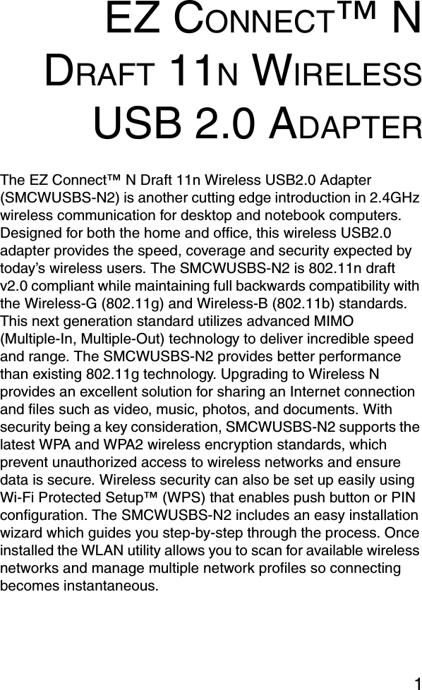 1EZ CONNECT™ NDRAFT 11N WIRELESSUSB 2.0 ADAPTERThe EZ Connect™ N Draft 11n Wireless USB2.0 Adapter (SMCWUSBS-N2) is another cutting edge introduction in 2.4GHz wireless communication for desktop and notebook computers. Designed for both the home and office, this wireless USB2.0 adapter provides the speed, coverage and security expected by today’s wireless users. The SMCWUSBS-N2 is 802.11n draft v2.0 compliant while maintaining full backwards compatibility with the Wireless-G (802.11g) and Wireless-B (802.11b) standards. This next generation standard utilizes advanced MIMO (Multiple-In, Multiple-Out) technology to deliver incredible speed and range. The SMCWUSBS-N2 provides better performance than existing 802.11g technology. Upgrading to Wireless N provides an excellent solution for sharing an Internet connection and files such as video, music, photos, and documents. With security being a key consideration, SMCWUSBS-N2 supports the latest WPA and WPA2 wireless encryption standards, which prevent unauthorized access to wireless networks and ensure data is secure. Wireless security can also be set up easily using Wi-Fi Protected Setup™ (WPS) that enables push button or PIN configuration. The SMCWUSBS-N2 includes an easy installation wizard which guides you step-by-step through the process. Once installed the WLAN utility allows you to scan for available wireless networks and manage multiple network profiles so connecting becomes instantaneous.