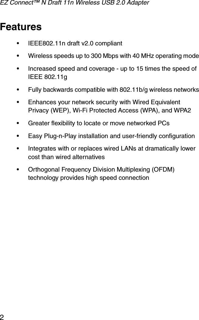 EZ Connect™ N Draft 11n Wireless USB 2.0 Adapter2Features•IEEE802.11n draft v2.0 compliant•Wireless speeds up to 300 Mbps with 40 MHz operating mode•Increased speed and coverage - up to 15 times the speed of IEEE 802.11g•Fully backwards compatible with 802.11b/g wireless networks•Enhances your network security with Wired Equivalent Privacy (WEP), Wi-Fi Protected Access (WPA), and WPA2•Greater flexibility to locate or move networked PCs•Easy Plug-n-Play installation and user-friendly configuration•Integrates with or replaces wired LANs at dramatically lower cost than wired alternatives•Orthogonal Frequency Division Multiplexing (OFDM) technology provides high speed connection