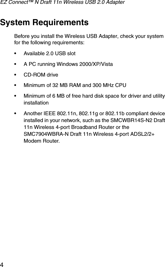 EZ Connect™ N Draft 11n Wireless USB 2.0 Adapter4System RequirementsBefore you install the Wireless USB Adapter, check your system for the following requirements:•Available 2.0 USB slot•A PC running Windows 2000/XP/Vista•CD-ROM drive•Minimum of 32 MB RAM and 300 MHz CPU•Minimum of 6 MB of free hard disk space for driver and utility installation•Another IEEE 802.11n, 802.11g or 802.11b compliant device installed in your network, such as the SMCWBR14S-N2 Draft 11n Wireless 4-port Broadband Router or the SMC7904WBRA-N Draft 11n Wireless 4-port ADSL2/2+ Modem Router.