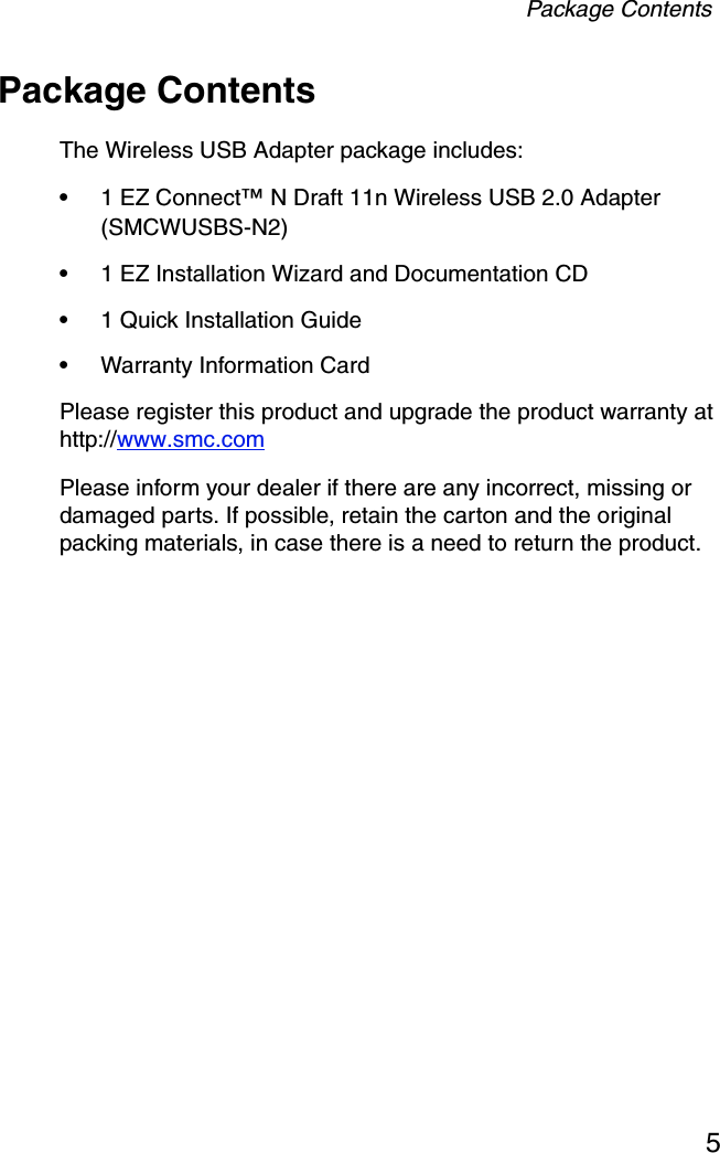 Package Contents5Package ContentsThe Wireless USB Adapter package includes:•1 EZ Connect™ N Draft 11n Wireless USB 2.0 Adapter (SMCWUSBS-N2)•1 EZ Installation Wizard and Documentation CD•1 Quick Installation Guide•Warranty Information CardPlease register this product and upgrade the product warranty at http://www.smc.comPlease inform your dealer if there are any incorrect, missing or damaged parts. If possible, retain the carton and the original packing materials, in case there is a need to return the product.