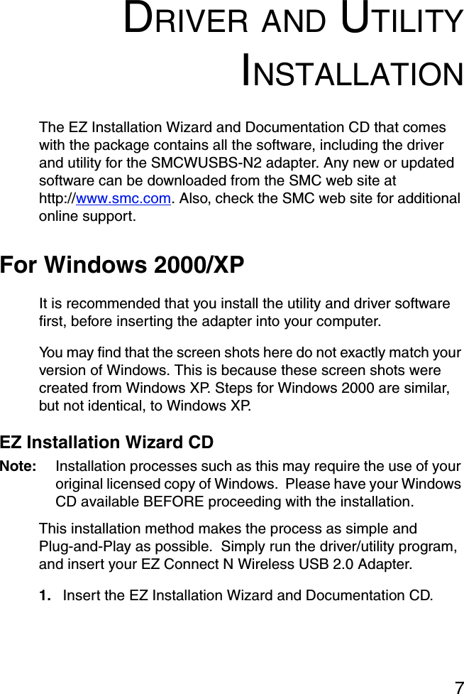 7DRIVER AND UTILITYINSTALLATIONThe EZ Installation Wizard and Documentation CD that comes with the package contains all the software, including the driver and utility for the SMCWUSBS-N2 adapter. Any new or updated software can be downloaded from the SMC web site at http://www.smc.com. Also, check the SMC web site for additional online support.For Windows 2000/XPIt is recommended that you install the utility and driver software first, before inserting the adapter into your computer.You may find that the screen shots here do not exactly match your version of Windows. This is because these screen shots were created from Windows XP. Steps for Windows 2000 are similar, but not identical, to Windows XP. EZ Installation Wizard CDNote: Installation processes such as this may require the use of your original licensed copy of Windows.  Please have your Windows CD available BEFORE proceeding with the installation.This installation method makes the process as simple and Plug-and-Play as possible.  Simply run the driver/utility program, and insert your EZ Connect N Wireless USB 2.0 Adapter. 1. Insert the EZ Installation Wizard and Documentation CD.