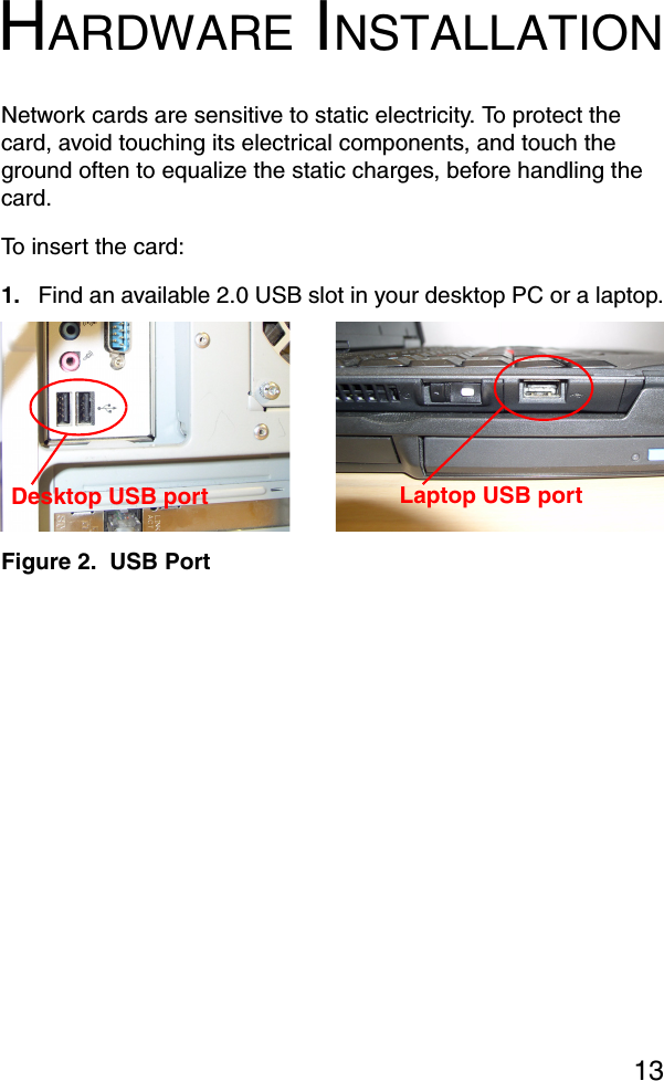 13HARDWARE INSTALLATIONNetwork cards are sensitive to static electricity. To protect the card, avoid touching its electrical components, and touch the ground often to equalize the static charges, before handling the card.To insert the card:1. Find an available 2.0 USB slot in your desktop PC or a laptop.Figure 2.  USB PortLaptop USB portDesktop USB port