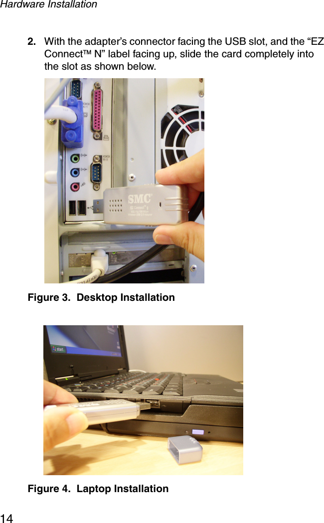 Hardware Installation142. With the adapter’s connector facing the USB slot, and the “EZ ConnectTM N” label facing up, slide the card completely into the slot as shown below. Figure 3.  Desktop Installation Figure 4.  Laptop Installation