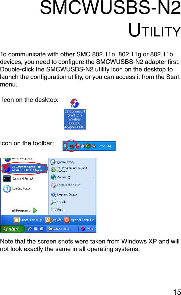 15SMCWUSBS-N2UTILITYTo communicate with other SMC 802.11n, 802.11g or 802.11b devices, you need to configure the SMCWUSBS-N2 adapter first. Double-click the SMCWUSBS-N2 utility icon on the desktop to launch the configuration utility, or you can access it from the Start menu.Note that the screen shots were taken from Windows XP and will not look exactly the same in all operating systems.Icon on the desktop:Icon on the toolbar: