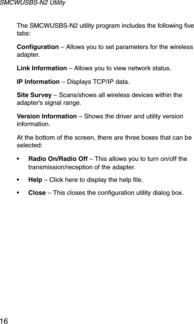 SMCWUSBS-N2 Utility16The SMCWUSBS-N2 utility program includes the following five tabs:Configuration – Allows you to set parameters for the wireless adapter. Link Information – Allows you to view network status.IP Information – Displays TCP/IP data.Site Survey – Scans/shows all wireless devices within the adapter’s signal range.Version Information – Shows the driver and utility version information.At the bottom of the screen, there are three boxes that can be selected:• Radio On/Radio Off – This allows you to turn on/off the transmission/reception of the adapter.•Help – Click here to display the help file.•Close – This closes the configuration utility dialog box. 