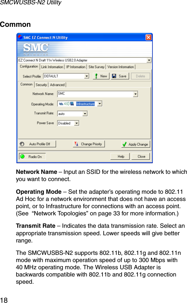 SMCWUSBS-N2 Utility18Common  Network Name – Input an SSID for the wireless network to which you want to connect.Operating Mode – Set the adapter’s operating mode to 802.11 Ad Hoc for a network environment that does not have an access point, or to Infrastructure for connections with an access point.(See  “Network Topologies” on page 33 for more information.)Transmit Rate – Indicates the data transmission rate. Select an appropriate transmission speed. Lower speeds will give better range.The SMCWUSBS-N2 supports 802.11b, 802.11g and 802.11n mode with maximum operation speed of up to 300 Mbps with 40 MHz operating mode. The Wireless USB Adapter is backwards compatible with 802.11b and 802.11g connection speed.