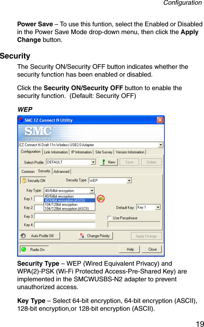 Configuration19Power Save – To use this funtion, select the Enabled or Disabled in the Power Save Mode drop-down menu, then click the Apply Change button.Security The Security ON/Security OFF button indicates whether the security function has been enabled or disabled.  Click the Security ON/Security OFF button to enable the security function.  (Default: Security OFF)WEP Security Type – WEP (Wired Equivalent Privacy) and WPA(2)-PSK (Wi-Fi Protected Access-Pre-Shared Key) are implemented in the SMCWUSBS-N2 adapter to prevent unauthorized access.Key Type – Select 64-bit encryption, 64-bit encryption (ASCII), 128-bit encryption,or 128-bit encryption (ASCII).