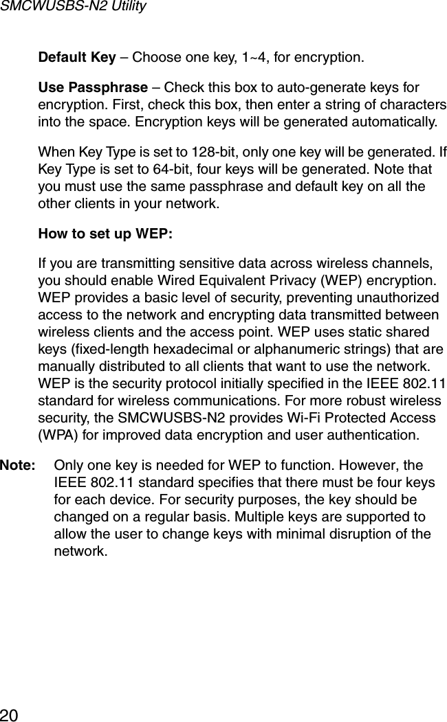SMCWUSBS-N2 Utility20Default Key – Choose one key, 1~4, for encryption.Use Passphrase – Check this box to auto-generate keys for encryption. First, check this box, then enter a string of characters into the space. Encryption keys will be generated automatically. When Key Type is set to 128-bit, only one key will be generated. If Key Type is set to 64-bit, four keys will be generated. Note that you must use the same passphrase and default key on all the other clients in your network.How to set up WEP:If you are transmitting sensitive data across wireless channels, you should enable Wired Equivalent Privacy (WEP) encryption. WEP provides a basic level of security, preventing unauthorized access to the network and encrypting data transmitted between wireless clients and the access point. WEP uses static shared keys (fixed-length hexadecimal or alphanumeric strings) that are manually distributed to all clients that want to use the network. WEP is the security protocol initially specified in the IEEE 802.11 standard for wireless communications. For more robust wireless security, the SMCWUSBS-N2 provides Wi-Fi Protected Access (WPA) for improved data encryption and user authentication. Note: Only one key is needed for WEP to function. However, the IEEE 802.11 standard specifies that there must be four keys for each device. For security purposes, the key should be changed on a regular basis. Multiple keys are supported to allow the user to change keys with minimal disruption of the network.